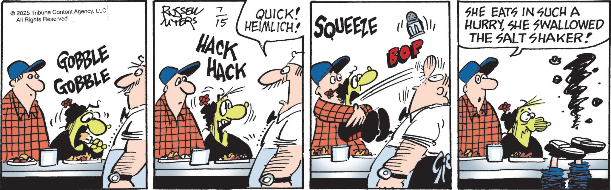 Photo caption OCR: 2025 Tribune Content AgencyLLC All Rights Reserved GOBBLE GOBBLE RUSSEN UYERS 15 QUICK! HEIMLICH SQUEEZE HACK HACK " ?? BOP SHE EATS IN SUCH A HURRYSHE SWALLOWED THE SALT SHAKER! 2025 Tribune Content AgencyLLC All Rights Reserved GOBBLE GOBBLE RUSSEN UYERS 15 QUICK ! HEIMLICH SQUEEZE HACK HACK " ?? BOP SHE EATS IN SUCH A HURRYSHE SWALLOWED THE SALT SHAKER !
