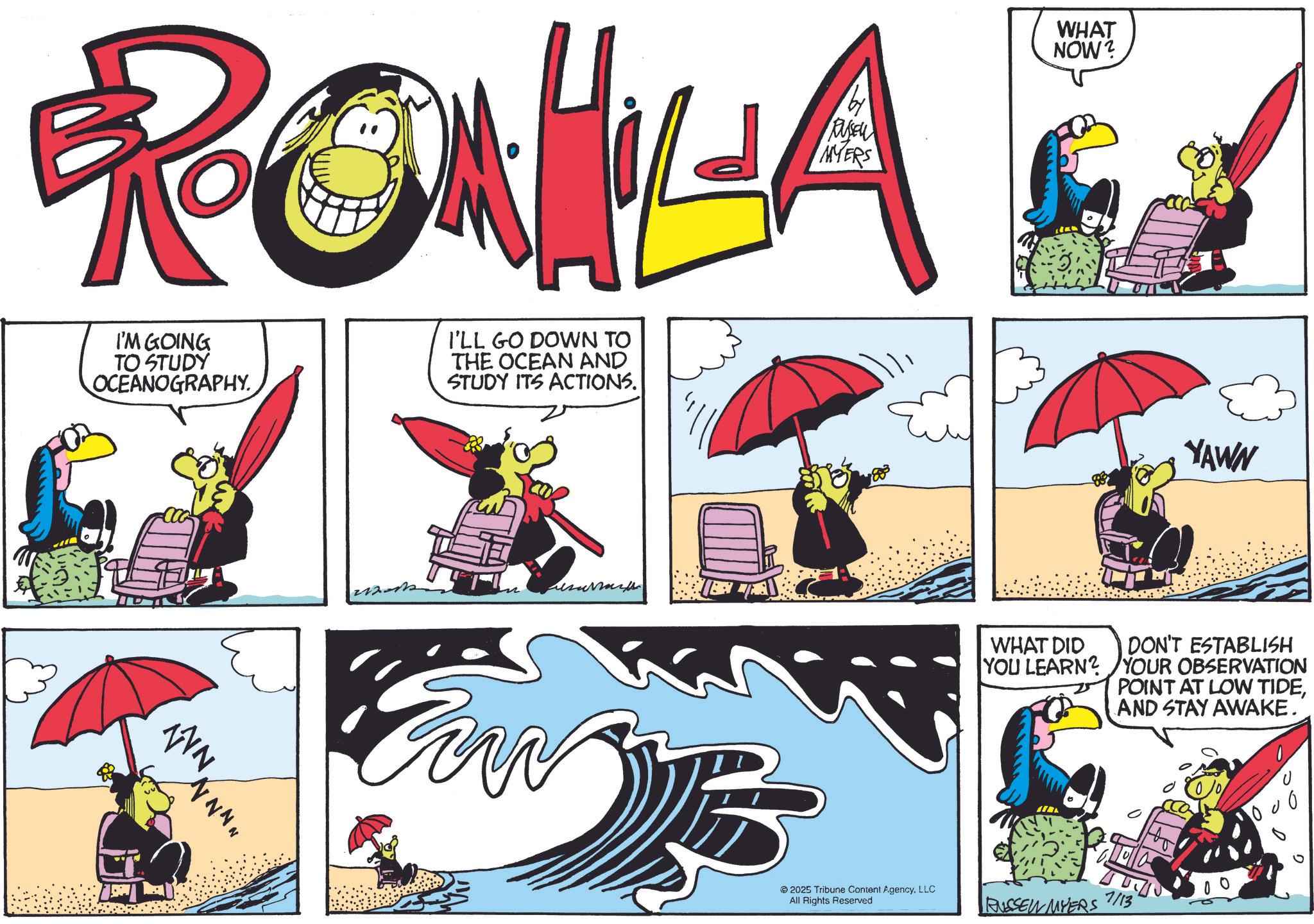 Comics OCR: MYERS RONILA I'M GOING TO STUDY OCEANOGRAPHY. I'LL GO DOWN TO THE OCEAN AND STUDY ITS ACTIONS. WN N N N N TN 2025 Tribune Content AgencyLLC All Rights Reserved WHAT NOW? YAWN WHAT DID YOU LEARN? DON'T ESTABLISH YOUR OBSERVATION POINT AT LOW TIDEAND STAY AWAKE. 000 RUSSEL MYERS 7/13 00 MYERS RONILA I'M GOING TO STUDY OCEANOGRAPHY . I'LL GO DOWN TO THE OCEAN AND STUDY ITS ACTIONS . WN N N N N TN 2025 Tribune Content AgencyLLC All Rights Reserved WHAT NOW ? YAWN WHAT DID YOU LEARN ? DON'T ESTABLISH YOUR OBSERVATION POINT AT LOW TIDEAND STAY AWAKE . 000 RUSSEL MYERS 7/13 00