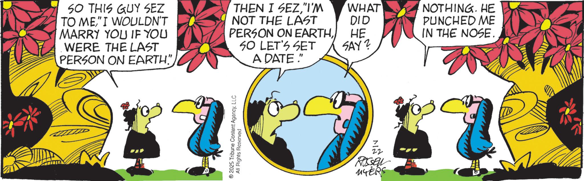 Graphic design OCR: SO THIS GUY SEZ TO ME" I WOULDN'T MARRY YOU IF YOU WERE THE LAST PERSON ON EARTH” THEN I SEZ"I'M NOT THE LAST PERSON ON EARTHSO LET'S SET A DATE." WHAT DID HE NOTHING. HE PUNCHED ME IN THE NOSE. SAY? 7 22 Russel MYERS SO THIS GUY SEZ TO ME" I WOULDN'T MARRY YOU IF YOU WERE THE LAST PERSON ON EARTH ” THEN I SEZ" I'M NOT THE LAST PERSON ON EARTHSO LET'S SET A DATE . " WHAT DID HE NOTHING . HE PUNCHED ME IN THE NOSE . SAY ? 7 22 Russel MYERS