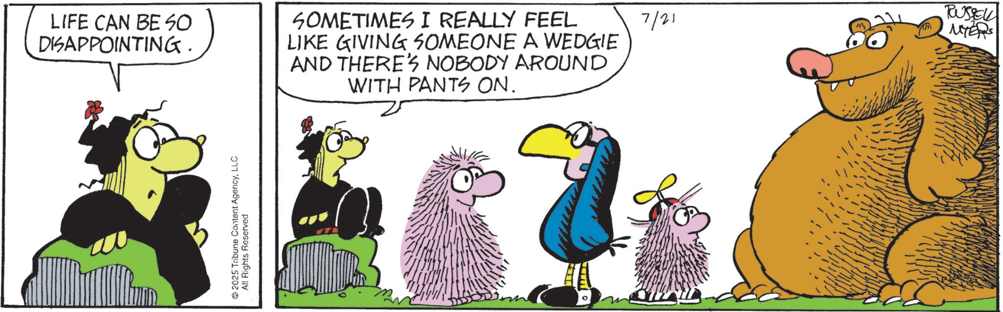 Graphics OCR: LIFE CAN BE SO DISAPPOINTING. SOMETIMES I REALLY FEEL LIKE GIVING SOMEONE A WEDGIE AND THERE'S NOBODY AROUND WITH PANTS ON. 2025 Tribune Content AgencyLLC All Rights Reserved RUSSEL 7/21 MYERS LIFE CAN BE SO DISAPPOINTING . SOMETIMES I REALLY FEEL LIKE GIVING SOMEONE A WEDGIE AND THERE'S NOBODY AROUND WITH PANTS ON . 2025 Tribune Content AgencyLLC All Rights Reserved RUSSEL 7/21 MYERS