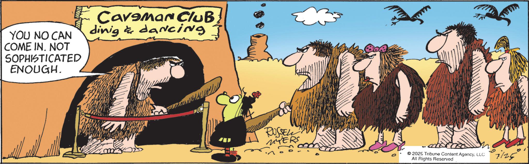 Herd OCR: YOU NO CAN COME IN. NOT SOPHISTICATED ENOUGH. Caveman CLUB dinig & dancing RUSSEL MYERS 2025 Tribune Content AgencyLLC 7/25° All Rights Reserved YOU NO CAN COME IN . NOT SOPHISTICATED ENOUGH . Caveman CLUB dinig & dancing RUSSEL MYERS 2025 Tribune Content AgencyLLC 7 / 25 ° All Rights Reserved
