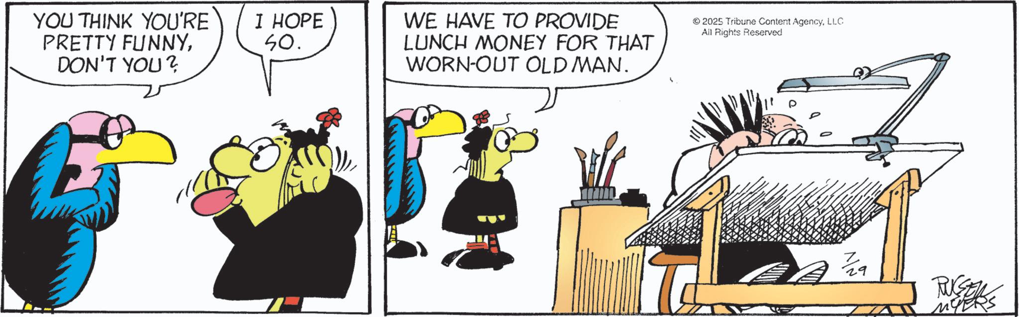 Graphics OCR: YOU THINK YOU'RE PRETTY FUNNYDON'T YOU? I HOPE 50. WE HAVE TO PROVIDE LUNCH MONEY FOR THAT WORN-OUT OLD MAN. ©2025 Tribune Content AgencyLLC All Rights Reserved RUSSELS MYERS YOU THINK YOU'RE PRETTY FUNNYDON'T YOU ? I HOPE 50 . WE HAVE TO PROVIDE LUNCH MONEY FOR THAT WORN - OUT OLD MAN . © 2025 Tribune Content AgencyLLC All Rights Reserved RUSSELS MYERS