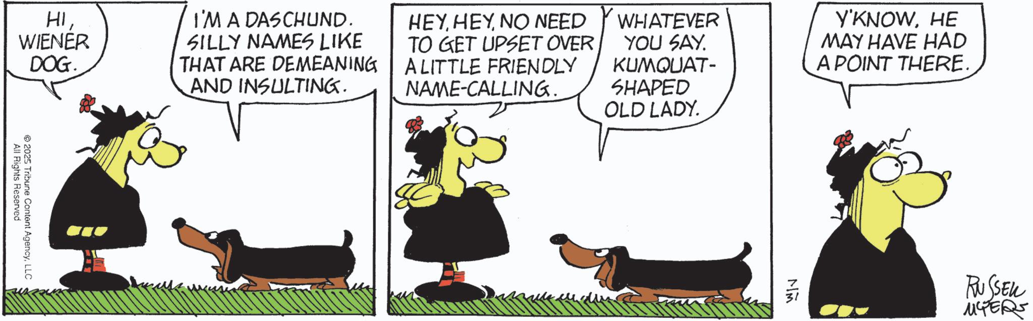 Photo caption OCR: HIWIENER DOG. I'M A DASCHUND. SILLY NAMES LIKE THAT ARE DEMEANING AND INSULTING. HEYNO NEED TO GET UPSET OVER A LITTLE FRIENDLY NAME-CALLING. WHATEVER YOU SAY. KUMQUAT- SHAPED OLD LADY. Y'KNOWHE MAY HAVE HAD A POINT THERE. All Rights Reserved ©2025 Tribune Content AgencyLLC MM RUSSELL 14ER HIWIENER DOG . I'M A DASCHUND . SILLY NAMES LIKE THAT ARE DEMEANING AND INSULTING . HEYNO NEED TO GET UPSET OVER A LITTLE FRIENDLY NAME - CALLING . WHATEVER YOU SAY . KUMQUAT- SHAPED OLD LADY . Y'KNOWHE MAY HAVE HAD A POINT THERE . All Rights Reserved © 2025 Tribune Content AgencyLLC MM RUSSELL 14ER
