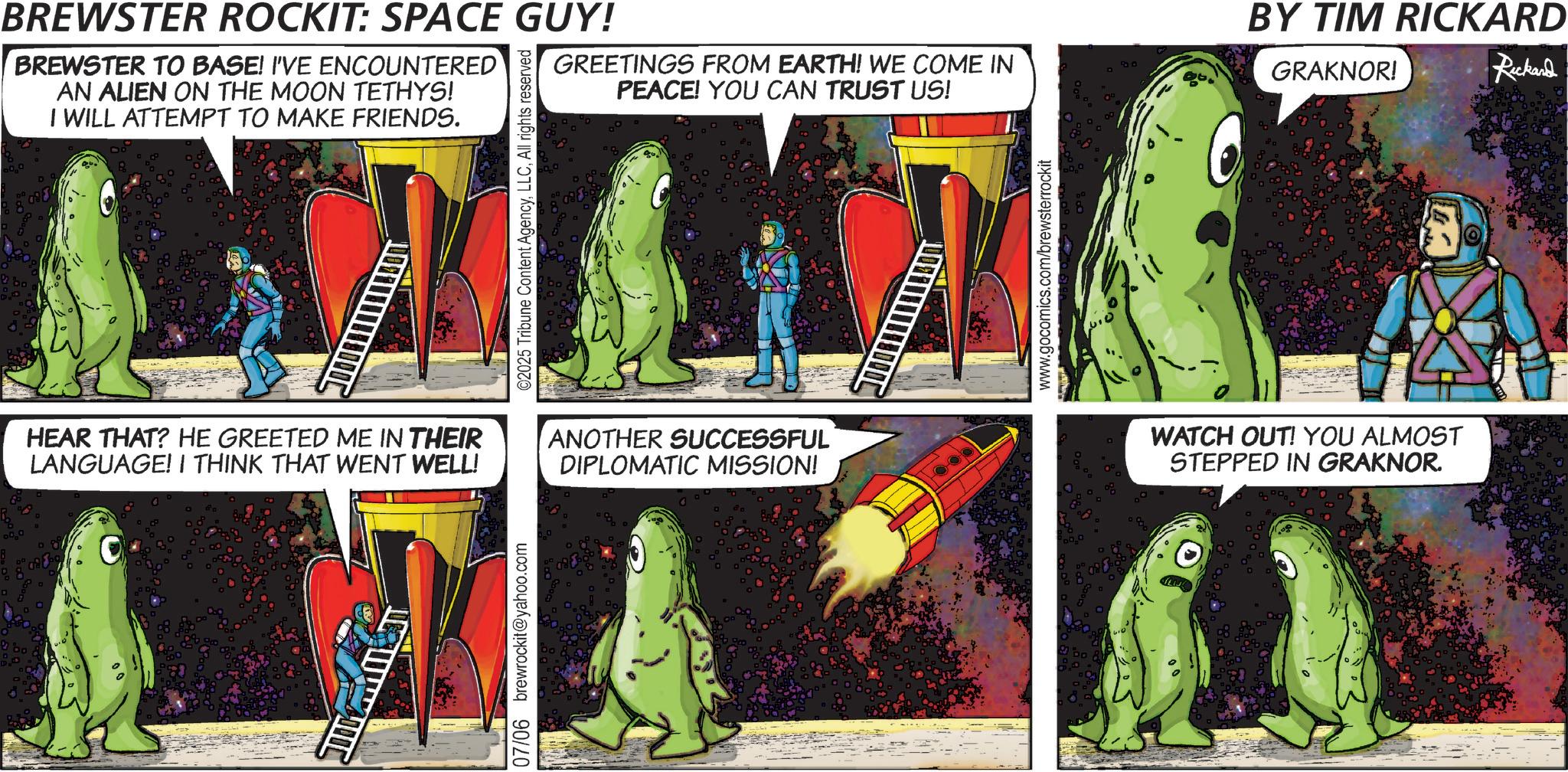 Science OCR: BREWSTER ROCKIT: SPACE GUY! BREWSTER TO BASE! I'VE ENCOUNTERED AN ALIEN ON THE MOON TETHYS! I WILL ATTEMPT TO MAKE FRIENDS. HEAR THAT? HE GREETED ME IN THEIR LANGUAGE! I THINK THAT WENT WELL! 07/06 brewrockit@yahoo.com ©2025 Tribune Content AgencyAll rights reserved GREETINGS FROM EARTH! WE COME IN PEACE! YOU CAN TRUST US! BY TIM RICKARD GRAKNOR! Rickard ANOTHER SUCCESSFUL DIPLOMATIC MISSION! www.gocomics.com/brewsterrockit WATCH OUT! YOU ALMOST STEPPED IN GRAKNOR. BREWSTER ROCKIT : SPACE GUY ! BREWSTER TO BASE ! I'VE ENCOUNTERED AN ALIEN ON THE MOON TETHYS ! I WILL ATTEMPT TO MAKE FRIENDS . HEAR THAT ? HE GREETED ME IN THEIR LANGUAGE ! I THINK THAT WENT WELL ! 07/06 brewrockit@yahoo.com © 2025 Tribune Content AgencyAll rights reserved GREETINGS FROM EARTH ! WE COME IN PEACE ! YOU CAN TRUST US ! BY TIM RICKARD GRAKNOR ! Rickard ANOTHER SUCCESSFUL DIPLOMATIC MISSION ! www.gocomics.com/brewsterrockit WATCH OUT ! YOU ALMOST STEPPED IN GRAKNOR .