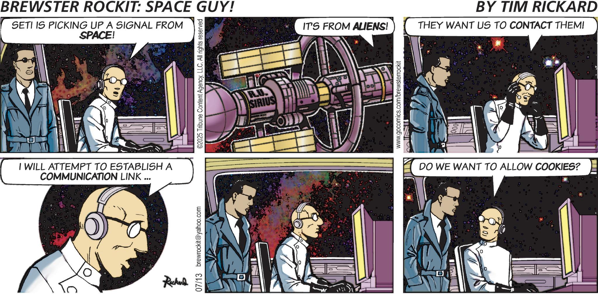 Science OCR: BREWSTER ROCKIT: SPACE GUY! SETI IS PICKING UP A SIGNAL FROM SPACE! I WILL ATTEMPT TO ESTABLISH A COMMUNICATION LINK ... Ruckand 07/13 brewrockit@yahoo.com D ©2025 Tribune Content AgencyAll rights reserved R.U. SIRIUS IT'S FROM ALIENS! www.gocomics.com/brewsterrockit BY TIM RICKARD THEY WANT US TO CONTACT THEM! DO WE WANT TO ALLOW COOKIES? BREWSTER ROCKIT : SPACE GUY ! SETI IS PICKING UP A SIGNAL FROM SPACE ! I WILL ATTEMPT TO ESTABLISH A COMMUNICATION LINK ... Ruckand 07/13 brewrockit@yahoo.com D © 2025 Tribune Content AgencyAll rights reserved R.U. SIRIUS IT'S FROM ALIENS ! www.gocomics.com/brewsterrockit BY TIM RICKARD THEY WANT US TO CONTACT THEM ! DO WE WANT TO ALLOW COOKIES ?