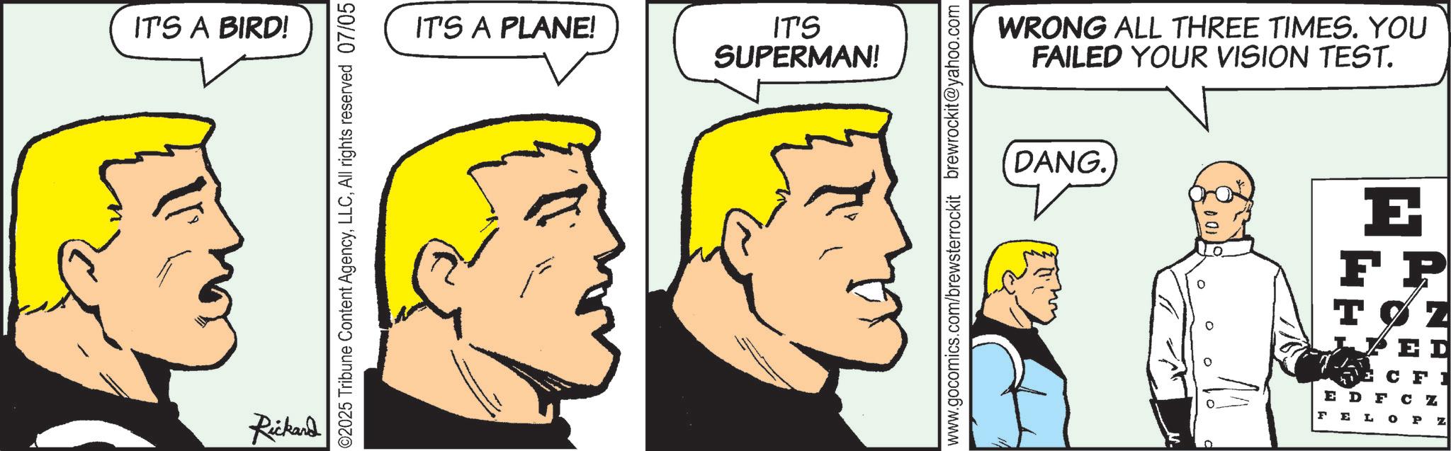 Fictional character OCR: IT'S A BIRD! Rickard 02025 Tribune Content AgencyAll rights reserved 07/05 IT'S A PLANE! IT'S SUPERMAN! www.gocomics.com/brewsterrockit brewrockit@yahoo.com WRONG ALL THREE TIMES. YOU FAILED YOUR VISION TEST. DANG. E FP TØZ ED CFI EDF CZ FEL OP Z IT'S A BIRD ! Rickard 02025 Tribune Content AgencyAll rights reserved 07/05 IT'S A PLANE ! IT'S SUPERMAN ! www.gocomics.com/brewsterrockit brewrockit@yahoo.com WRONG ALL THREE TIMES . YOU FAILED YOUR VISION TEST . DANG . E FP TØZ ED CFI EDF CZ FEL OP Z