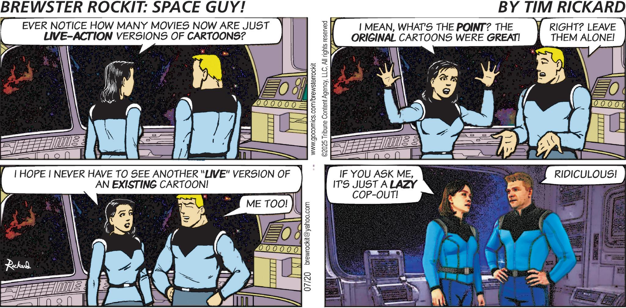 Animated cartoon OCR: BREWSTER ROCKIT: SPACE GUY! EVER NOTICE HOW MANY MOVIES NOW ARE JUST LIVE-ACTION VERSIONS OF CARTOONS? O O O O O O ©2025 Tribune Content AgencyAll rights reserved www.gocomics.com/brewsterrockit BY TIM RICKARD I MEANWHAT'S THE POINT? THE ORIGINAL CARTOONS WERE GREAT! RIGHT? LEAVE THEM ALONE! O 100000 I HOPE I NEVER HAVE TO SEE ANOTHER "LIVE" VERSION OF AN EXISTING CARTOON! Rickand ME TOO! VO 000000 07/20 brewrockit@yahoo.com IF YOU ASK MEIT'S JUST A LAZY COP-OUT! RIDICULOUS! BREWSTER ROCKIT : SPACE GUY ! EVER NOTICE HOW MANY MOVIES NOW ARE JUST LIVE - ACTION VERSIONS OF CARTOONS ? O O O O O O © 2025 Tribune Content AgencyAll rights reserved www.gocomics.com/brewsterrockit BY TIM RICKARD I MEANWHAT'S THE POINT ? THE ORIGINAL CARTOONS WERE GREAT ! RIGHT ? LEAVE THEM ALONE ! O 100000 I HOPE I NEVER HAVE TO SEE ANOTHER " LIVE " VERSION OF AN EXISTING CARTOON ! Rickand ME TOO ! VO 000000 07/20 brewrockit@yahoo.com IF YOU ASK MEIT'S JUST A LAZY COP - OUT ! RIDICULOUS !
