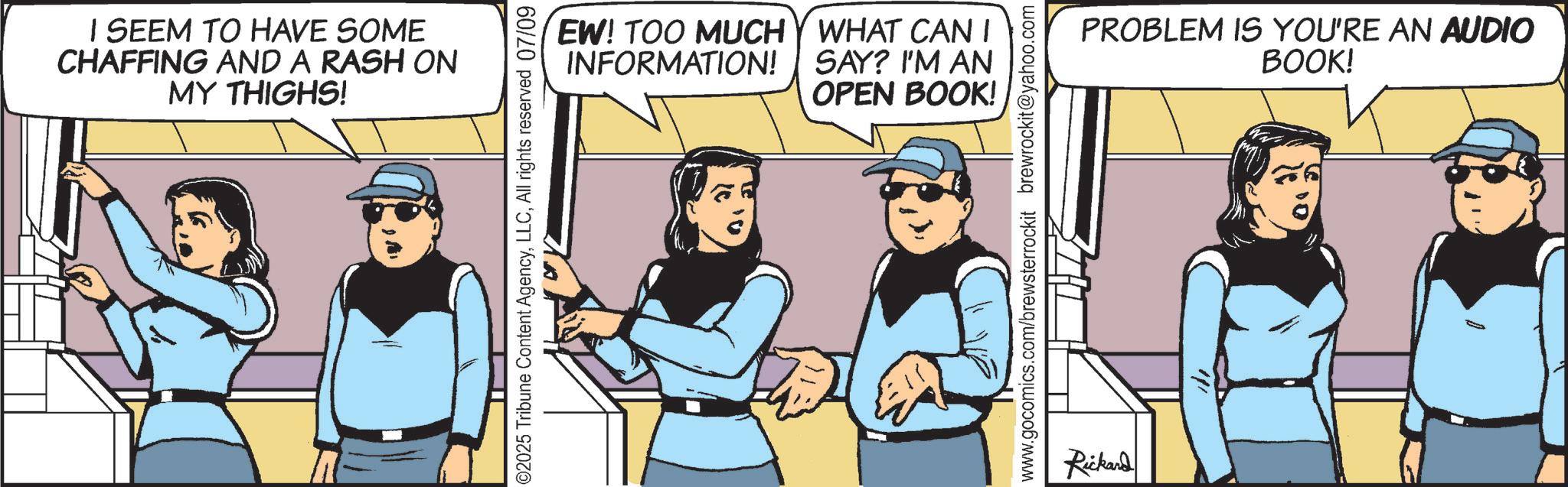 Animated cartoon OCR: I SEEM TO HAVE SOME CHAFFING AND A RASH ON MY THIGHS! ©2025 Tribune Content AgencyAll rights reserved 07/09 EW! TOO MUCH INFORMATION! WHAT CAN I SAY? I'M AN OPEN BOOK! www.gocomics.com/brewsterrockit brewrockit@yahoo.com Rickard PROBLEM IS YOU'RE AN AUDIO BOOK! I I SEEM TO HAVE SOME CHAFFING AND A RASH ON MY THIGHS ! © 2025 Tribune Content AgencyAll rights reserved 07/09 EW ! TOO MUCH INFORMATION ! WHAT CAN I SAY ? I'M AN OPEN BOOK ! www.gocomics.com/brewsterrockit brewrockit@yahoo.com Rickard PROBLEM IS YOU'RE AN AUDIO BOOK ! I