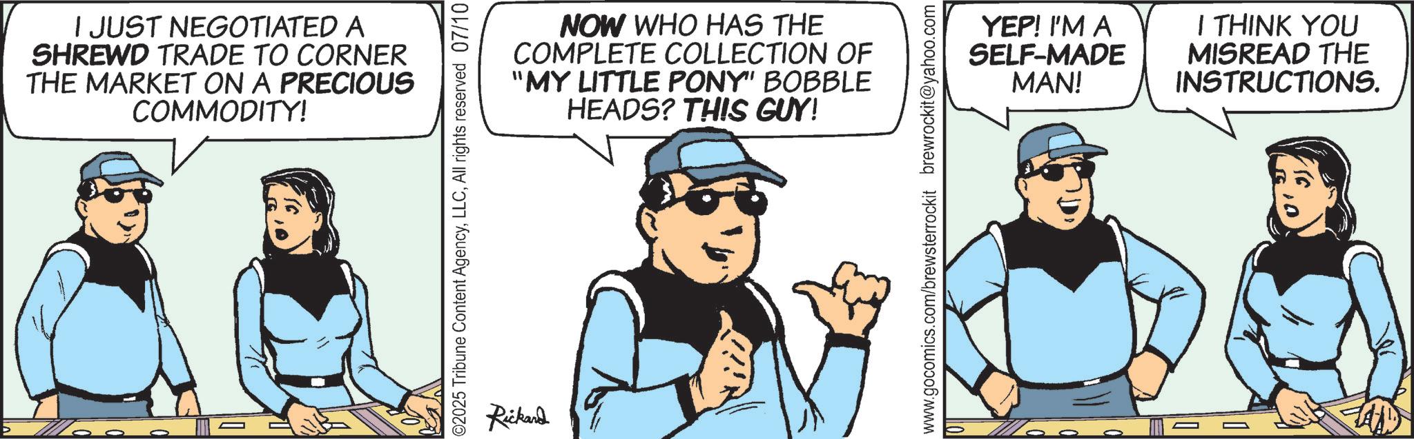 Comic book OCR: I JUST NEGOTIATED A SHREWD TRADE TO CORNER THE MARKET ON A PRECIOUS COMMODITY! NOW WHO HAS THE COMPLETE COLLECTION OF "MY LITTLE PONY" BOBBLE HEADS? THIS GUY! ©2025 Tribune Content AgencyAll rights reserved 07/10 Rickard www.gocomics.com/brewsterrockit brewrockit@yahoo.com YEP! I'M A SELF-MADE MAN! I THINK YOU MISREAD THE INSTRUCTIONS. I JUST NEGOTIATED A SHREWD TRADE TO CORNER THE MARKET ON A PRECIOUS COMMODITY ! NOW WHO HAS THE COMPLETE COLLECTION OF " MY LITTLE PONY " BOBBLE HEADS ? THIS GUY ! © 2025 Tribune Content AgencyAll rights reserved 07/10 Rickard www.gocomics.com/brewsterrockit brewrockit@yahoo.com YEP ! I'M A SELF - MADE MAN ! I THINK YOU MISREAD THE INSTRUCTIONS .