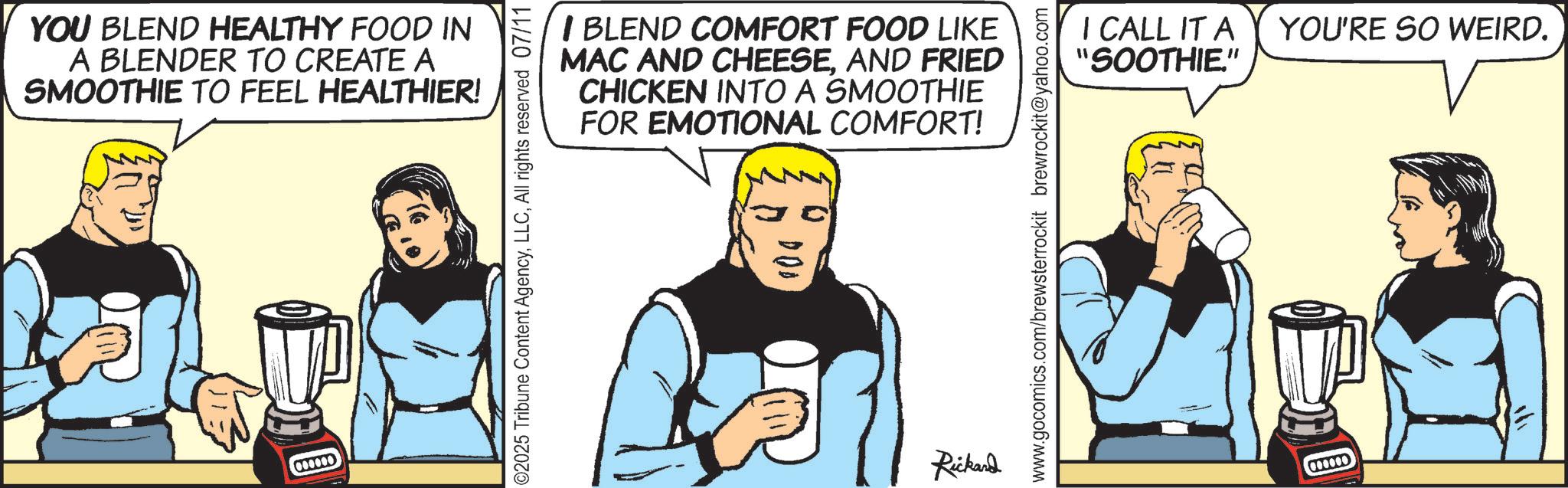 Animation OCR: YOU BLEND HEALTHY FOOD IN A BLENDER TO CREATE A SMOOTHIE TO FEEL HEALTHIER! 000000 ©2025 Tribune Content AgencyAll rights reserved 07/11 I BLEND COMFORT FOOD LIKE MAC AND CHEESEAND FRIED CHICKEN INTO A SMOOTHIE FOR EMOTIONAL COMFORT! 000 Rickard www.gocomics.com/brewsterrockit brewrockit@yahoo.com I CALL IT A "SOOTHIE." 000000 YOU'RE SO WEIRD. YOU BLEND HEALTHY FOOD IN A BLENDER TO CREATE A SMOOTHIE TO FEEL HEALTHIER ! 000000 © 2025 Tribune Content AgencyAll rights reserved 07/11 I BLEND COMFORT FOOD LIKE MAC AND CHEESEAND FRIED CHICKEN INTO A SMOOTHIE FOR EMOTIONAL COMFORT ! 000 Rickard www.gocomics.com/brewsterrockit brewrockit@yahoo.com I CALL IT A " SOOTHIE . " 000000 YOU'RE SO WEIRD .