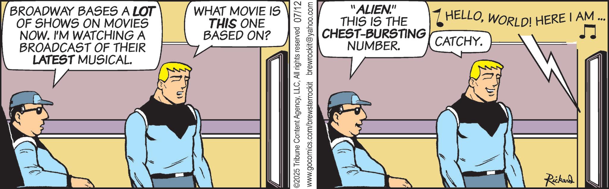 Hearing OCR: BROADWAY BASES A LOT OF SHOWS ON MOVIES NOW. I'M WATCHING A BROADCAST OF THEIR LATEST MUSICAL. WHAT MOVIE IS THIS ONE BASED ON? 4 "ALIEN." THIS IS THE CHEST-BURSTING NUMBER. CATCHY. ©2025 Tribune Content AgencyAll rights reserved 07/12 www.gocomics.com/brewsterrockit brewrockit@yahoo.com HELLOWORLD! HERE I AM ... Rickard BROADWAY BASES A LOT OF SHOWS ON MOVIES NOW . I'M WATCHING A BROADCAST OF THEIR LATEST MUSICAL . WHAT MOVIE IS THIS ONE BASED ON ? 4 " ALIEN . " THIS IS THE CHEST - BURSTING NUMBER . CATCHY . © 2025 Tribune Content AgencyAll rights reserved 07/12 www.gocomics.com/brewsterrockit brewrockit@yahoo.com HELLOWORLD ! HERE I AM ... Rickard