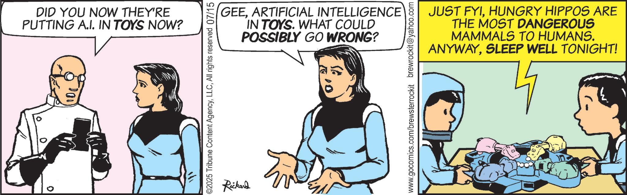 Animated cartoon OCR: 0 0 DID YOU NOW THEY'RE PUTTING A.I. IN TOYS NOW? 200 ? ©2025 Tribune Content AgencyAll rights reserved 07/15 Rickard GEEARTIFICIAL INTELLIGENCE IN TOYS. WHAT COULD POSSIBLY GO WRONG? www.gocomics.com/brewsterrockit brewrockit@yahoo.com JUST FYIHUNGRY HIPPOS ARE THE MOST DANGEROUS MAMMALS TO HUMANS. ANYWAYSLEEP WELL TONIGHT! 0 0 DID YOU NOW THEY'RE PUTTING A.I. IN TOYS NOW ? 200 ? © 2025 Tribune Content AgencyAll rights reserved 07/15 Rickard GEEARTIFICIAL INTELLIGENCE IN TOYS . WHAT COULD POSSIBLY GO WRONG ? www.gocomics.com/brewsterrockit brewrockit@yahoo.com JUST FYIHUNGRY HIPPOS ARE THE MOST DANGEROUS MAMMALS TO HUMANS . ANYWAYSLEEP WELL TONIGHT !