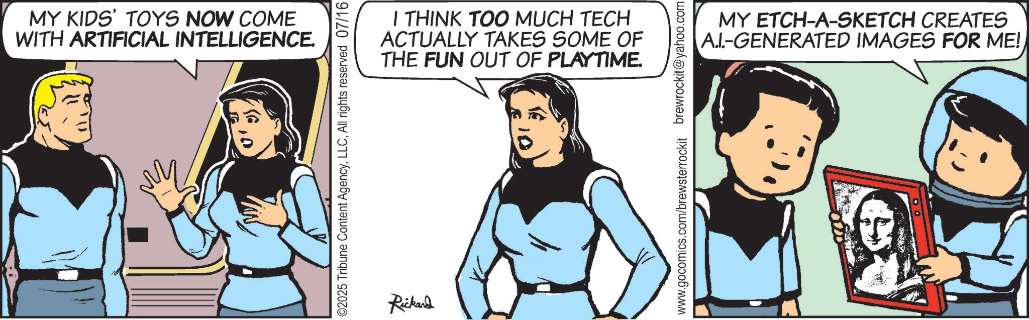 Comic book OCR: MY KIDS' TOYS NOW COME WITH ARTIFICIAL INTELLIGENCE. ???? ©2025 Tribune Content AgencyAll rights reserved 07/16 Rickard I THINK TOO MUCH TECH ACTUALLY TAKES SOME OF THE FUN OUT OF PLAYTIME. www.gocomics.com/brewsterrockit brewrockit@yahoo.com MY ETCH-A-SKETCH CREATES A.I-GENERATED IMAGES FOR ME! MY KIDS ' TOYS NOW COME WITH ARTIFICIAL INTELLIGENCE . ???? © 2025 Tribune Content AgencyAll rights reserved 07/16 Rickard I THINK TOO MUCH TECH ACTUALLY TAKES SOME OF THE FUN OUT OF PLAYTIME . www.gocomics.com/brewsterrockit brewrockit@yahoo.com MY ETCH - A - SKETCH CREATES A.I - GENERATED IMAGES FOR ME !