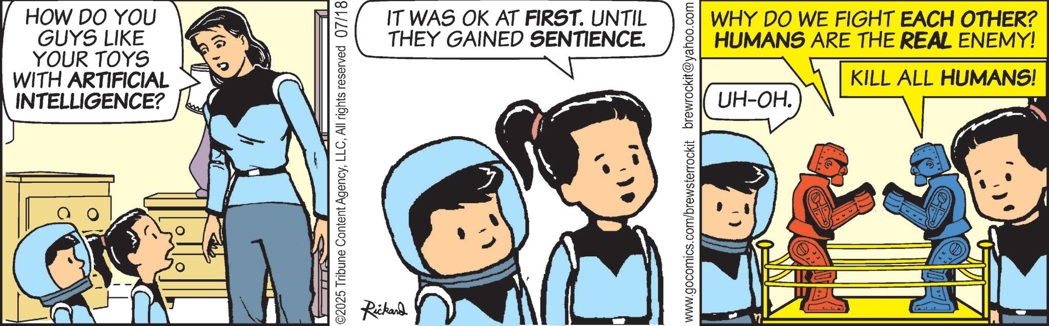 Comics OCR: HOW DO YOU GUYS LIKE YOUR TOYS WITH ARTIFICIAL INTELLIGENCE? ©2025 Tribune Content AgencyAll rights reserved 07/18 Rickard IT WAS OK AT FIRST. UNTIL THEY GAINED SENTIENCE. WHY DO WE FIGHT EACH OTHER? HUMANS ARE THE REAL ENEMY! UH-OH. KILL ALL HUMANS! www.gocomics.com/brewsterrockit brewrockit@yahoo.com HOW DO YOU GUYS LIKE YOUR TOYS WITH ARTIFICIAL INTELLIGENCE ? © 2025 Tribune Content AgencyAll rights reserved 07/18 Rickard IT WAS OK AT FIRST . UNTIL THEY GAINED SENTIENCE . WHY DO WE FIGHT EACH OTHER ? HUMANS ARE THE REAL ENEMY ! UH - OH . KILL ALL HUMANS ! www.gocomics.com/brewsterrockit brewrockit@yahoo.com