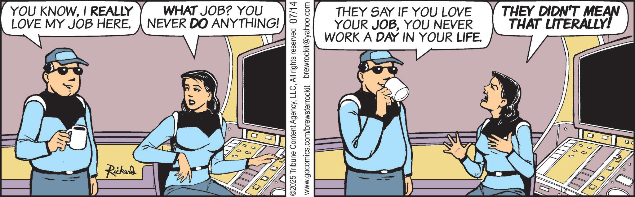 Publication OCR: YOU KNOWI REALLY LOVE MY JOB HERE. Rickard WHAT JOB? YOU NEVER DO ANYTHING! ©2025 Tribune Content AgencyAll rights reserved 07/14 www.gocomics.com/brewsterrockit brewrockit@yahoo.com THEY SAY IF YOU LOVE YOUR JOBYOU NEVER WORK A DAY IN YOUR LIFE. THEY DIDN'T MEAN THAT LITERALLY! ? 00 YOU KNOWI REALLY LOVE MY JOB HERE . Rickard WHAT JOB ? YOU NEVER DO ANYTHING ! © 2025 Tribune Content AgencyAll rights reserved 07/14 www.gocomics.com/brewsterrockit brewrockit@yahoo.com THEY SAY IF YOU LOVE YOUR JOBYOU NEVER WORK A DAY IN YOUR LIFE . THEY DIDN'T MEAN THAT LITERALLY ! ? 00