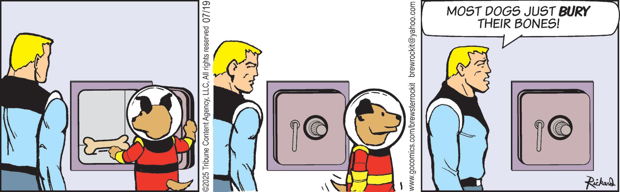 Comics OCR: ©2025 Tribune Content AgencyAll rights reserved 07/19 www.gocomics.com/brewsterrockit brewrockit@yahoo.com THEIR BONES! MOST DOGS JUST BURY Rickard © 2025 Tribune Content AgencyAll rights reserved 07/19 www.gocomics.com/brewsterrockit brewrockit@yahoo.com THEIR BONES ! MOST DOGS JUST BURY Rickard