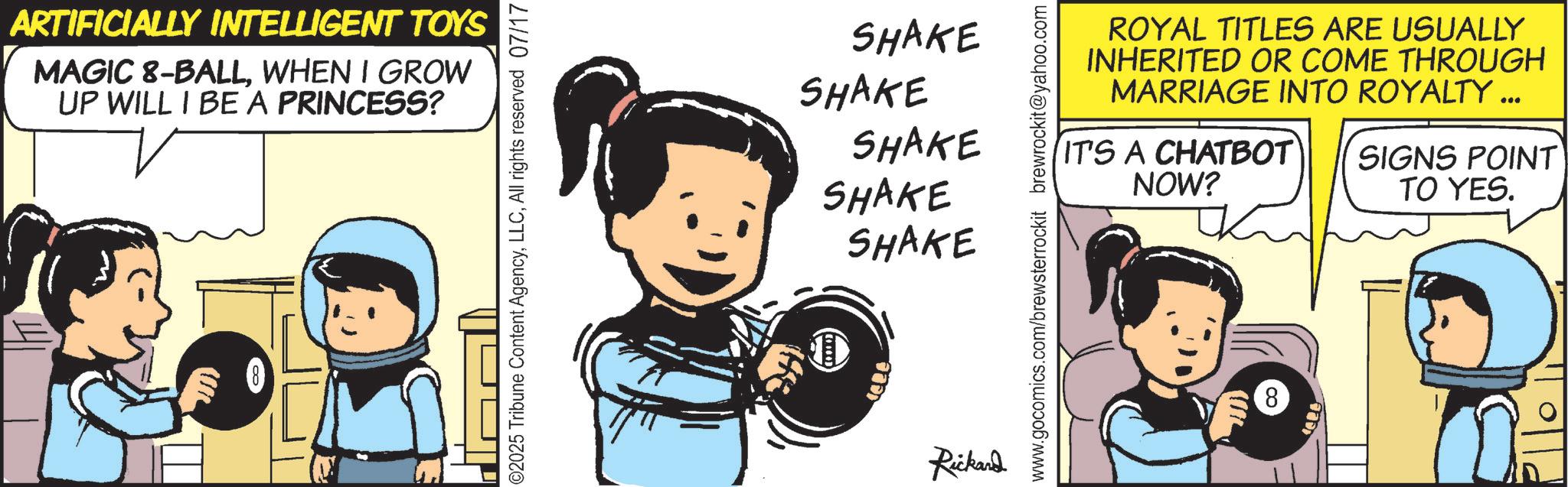 Graphics OCR: ARTIFICIALLY INTELLIGENT TOYS MAGIC 8-BALLWHEN I GROW UP WILL I BE A PRINCESS? ©2025 Tribune Content AgencyAll rights reserved 07/17 SHAKE SHAKE SHAKE SHAKE SHAKE Rickard ROYAL TITLES ARE USUALLY INHERITED OR COME THROUGH MARRIAGE INTO ROYALTY ... IT'S A CHATBOT NOW? SIGNS POINT TO YES. www.gocomics.com/brewsterrockit brewrockit@yahoo.com 8 ARTIFICIALLY INTELLIGENT TOYS MAGIC 8 - BALLWHEN I GROW UP WILL I BE A PRINCESS ? © 2025 Tribune Content AgencyAll rights reserved 07/17 SHAKE SHAKE SHAKE SHAKE SHAKE Rickard ROYAL TITLES ARE USUALLY INHERITED OR COME THROUGH MARRIAGE INTO ROYALTY ... IT'S A CHATBOT NOW ? SIGNS POINT TO YES . www.gocomics.com/brewsterrockit brewrockit@yahoo.com 8