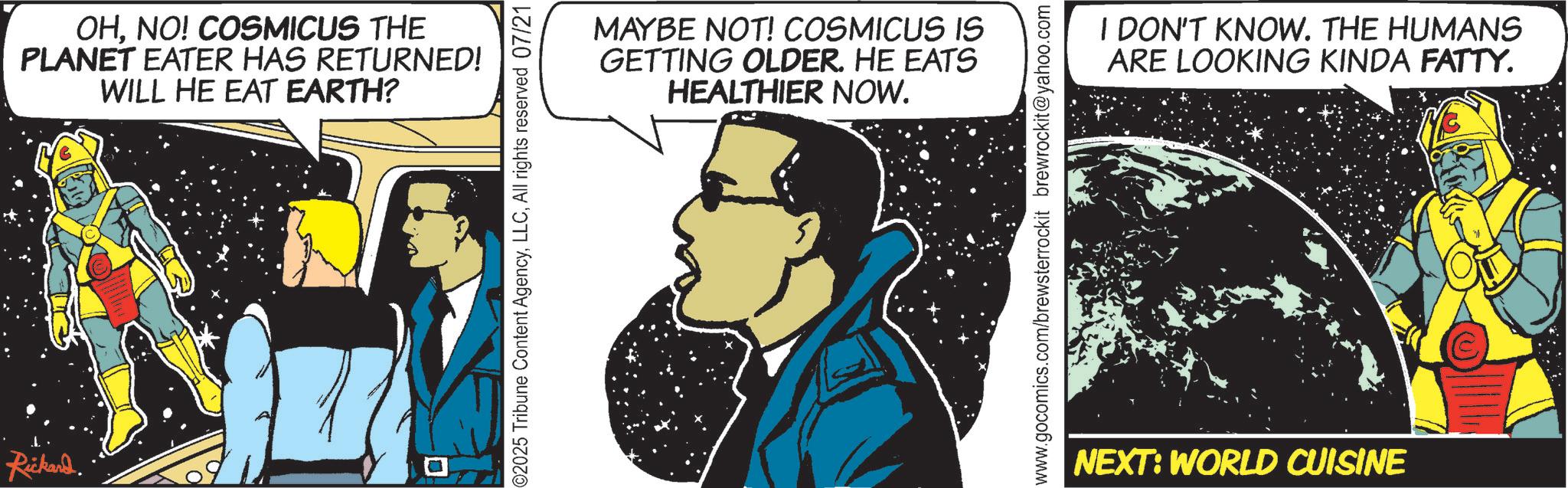 Animated cartoon OCR: Rickard. OHNO! COSMICUS THE PLANET EATER HAS RETURNED! WILL HE EAT EARTH? 2025 Tribune Content AgencyAll rights reserved 07/21 MAYBE NOT! COSMICUS IS GETTING OLDER. HE EATS HEALTHIER NOW. I DON'T KNOW. THE HUMANS ARE LOOKING KINDA FATTY. www.gocomics.com/brewsterrockit brewrockit@yahoo.com NEXT: WORLD CUISINE Rickard . OHNO ! COSMICUS THE PLANET EATER HAS RETURNED ! WILL HE EAT EARTH ? 2025 Tribune Content AgencyAll rights reserved 07/21 MAYBE NOT ! COSMICUS IS GETTING OLDER . HE EATS HEALTHIER NOW . I DON'T KNOW . THE HUMANS ARE LOOKING KINDA FATTY . www.gocomics.com/brewsterrockit brewrockit@yahoo.com NEXT : WORLD CUISINE