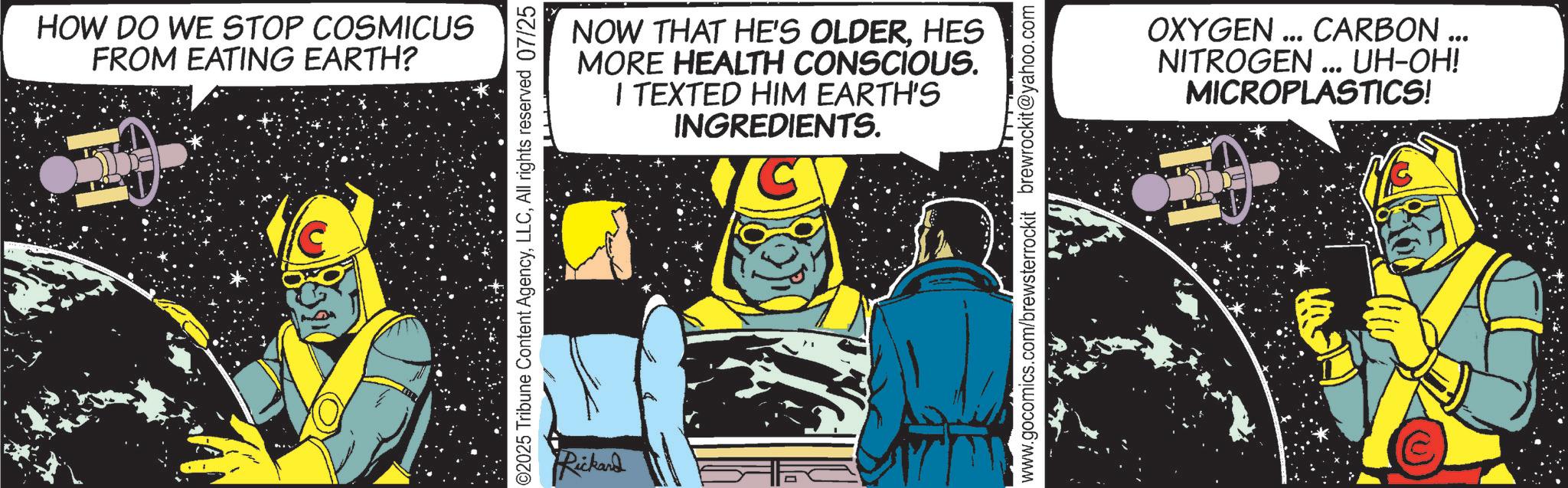 Comics OCR: HOW DO WE STOP COSMICUS FROM EATING EARTH? NOW THAT HE'S OLDERHES MORE HEALTH CONSCIOUS. I TEXTED HIM EARTH'S INGREDIENTS. ©2025 Tribune Content AgencyAll rights reserved 07/25 Rickard www.gocomics.com/brewsterrockit brewrockit@yahoo.com OXYGEN ... CARBON ... NITROGEN ... UH-OH! MICROPLASTICS! HOW DO WE STOP COSMICUS FROM EATING EARTH ? NOW THAT HE'S OLDERHES MORE HEALTH CONSCIOUS . I TEXTED HIM EARTH'S INGREDIENTS . © 2025 Tribune Content AgencyAll rights reserved 07/25 Rickard www.gocomics.com/brewsterrockit brewrockit@yahoo.com OXYGEN ... CARBON ... NITROGEN ... UH - OH ! MICROPLASTICS !