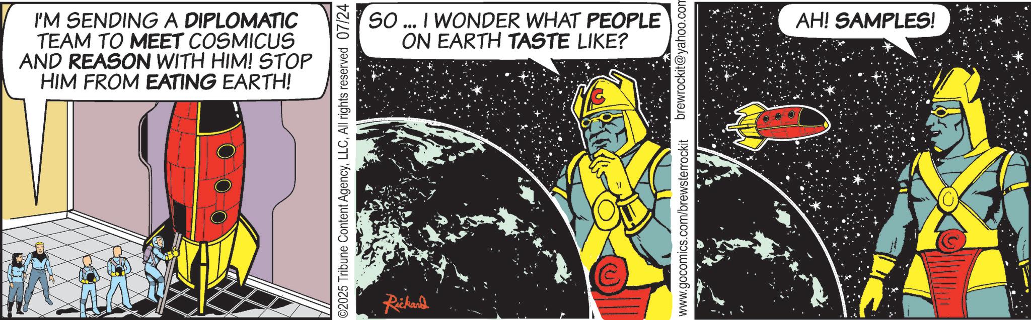 Animated cartoon OCR: I'M SENDING A DIPLOMATIC TEAM TO MEET COSMICUS AND REASON WITH HIM! STOP HIM FROM EATING EARTH! SO... I WONDER WHAT PEOPLE ON EARTH TASTE LIKE? 02025 Tribune Content AgencyAll rights reserved 07/24 Rickard www.gocomics.com/brewsterrockit brewrockit@yahoo.com AH! SAMPLES! I'M SENDING A DIPLOMATIC TEAM TO MEET COSMICUS AND REASON WITH HIM ! STOP HIM FROM EATING EARTH ! SO ... I WONDER WHAT PEOPLE ON EARTH TASTE LIKE ? 02025 Tribune Content AgencyAll rights reserved 07/24 Rickard www.gocomics.com/brewsterrockit brewrockit@yahoo.com AH ! SAMPLES !