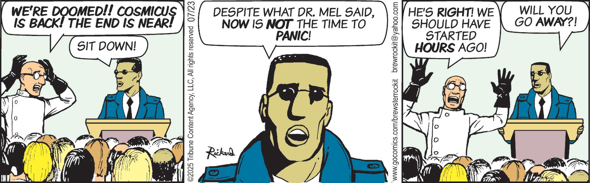 Animated cartoon OCR: WE'RE DOOMED!! COSMICUS IS BACK! THE END IS NEAR! SIT DOWN! ©2025 Tribune Content AgencyAll rights reserved 07/23 Rickard DESPITE WHAT DR. MEL SAIDNOW IS NOT THE TIME TO PANIC! HE'S RIGHT! WE SHOULD HAVE STARTED HOURS AGO! WILL YOU GO AWAY?! www.gocomics.com/brewsterrockit brewrockit@yahoo.com WE'RE DOOMED !! COSMICUS IS BACK ! THE END IS NEAR ! SIT DOWN ! © 2025 Tribune Content AgencyAll rights reserved 07/23 Rickard DESPITE WHAT DR . MEL SAIDNOW IS NOT THE TIME TO PANIC ! HE'S RIGHT ! WE SHOULD HAVE STARTED HOURS AGO ! WILL YOU GO AWAY ?! www.gocomics.com/brewsterrockit brewrockit@yahoo.com