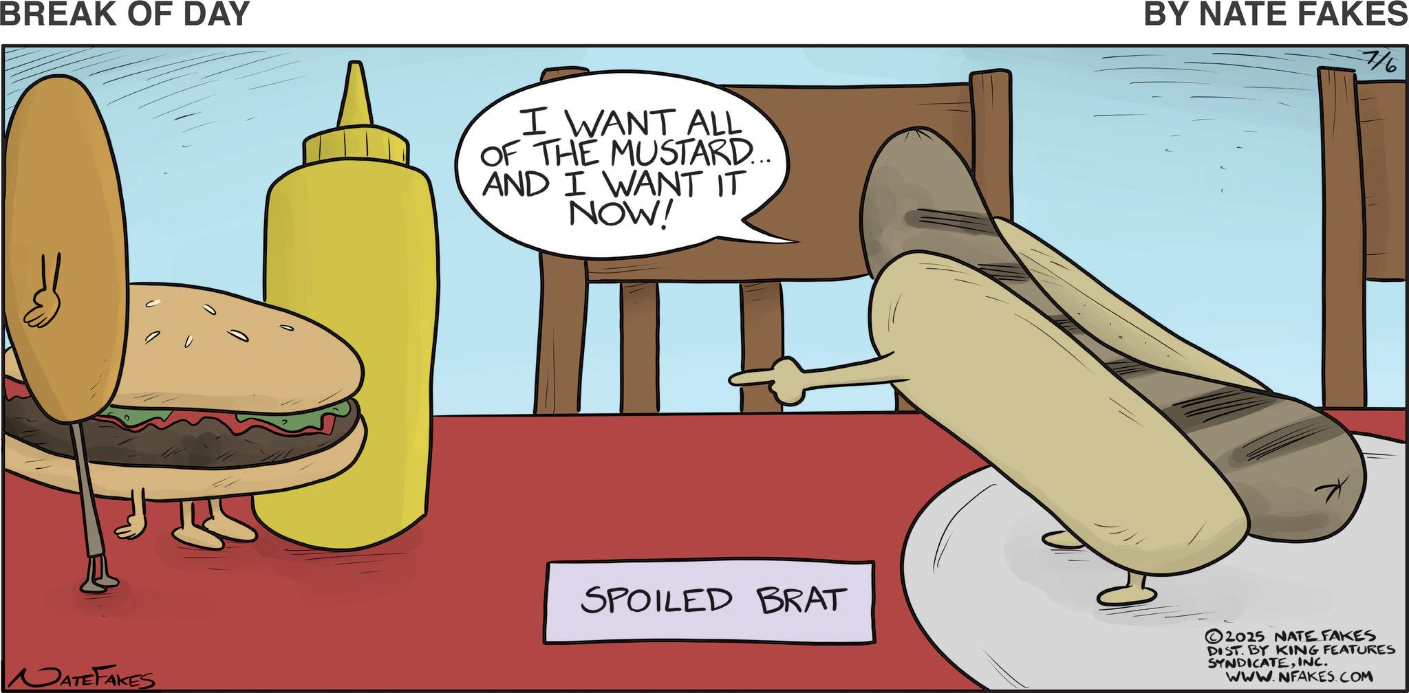 Staple food OCR: BREAK OF DAY I WANT ALL OF THE MUSTARD... AND I WANT IT NOW! DATEFAKES SPOILED BRAT BY NATE FAKES 7/6 2025 NATE FAKES DIST. BY KING FEATURES SYNDICATEINC. WWW.NFAKES.COM BREAK OF DAY I WANT ALL OF THE MUSTARD ... AND I WANT IT NOW ! DATEFAKES SPOILED BRAT BY NATE FAKES 7/6 2025 NATE FAKES DIST . BY KING FEATURES SYNDICATEINC . WWW.NFAKES.COM
