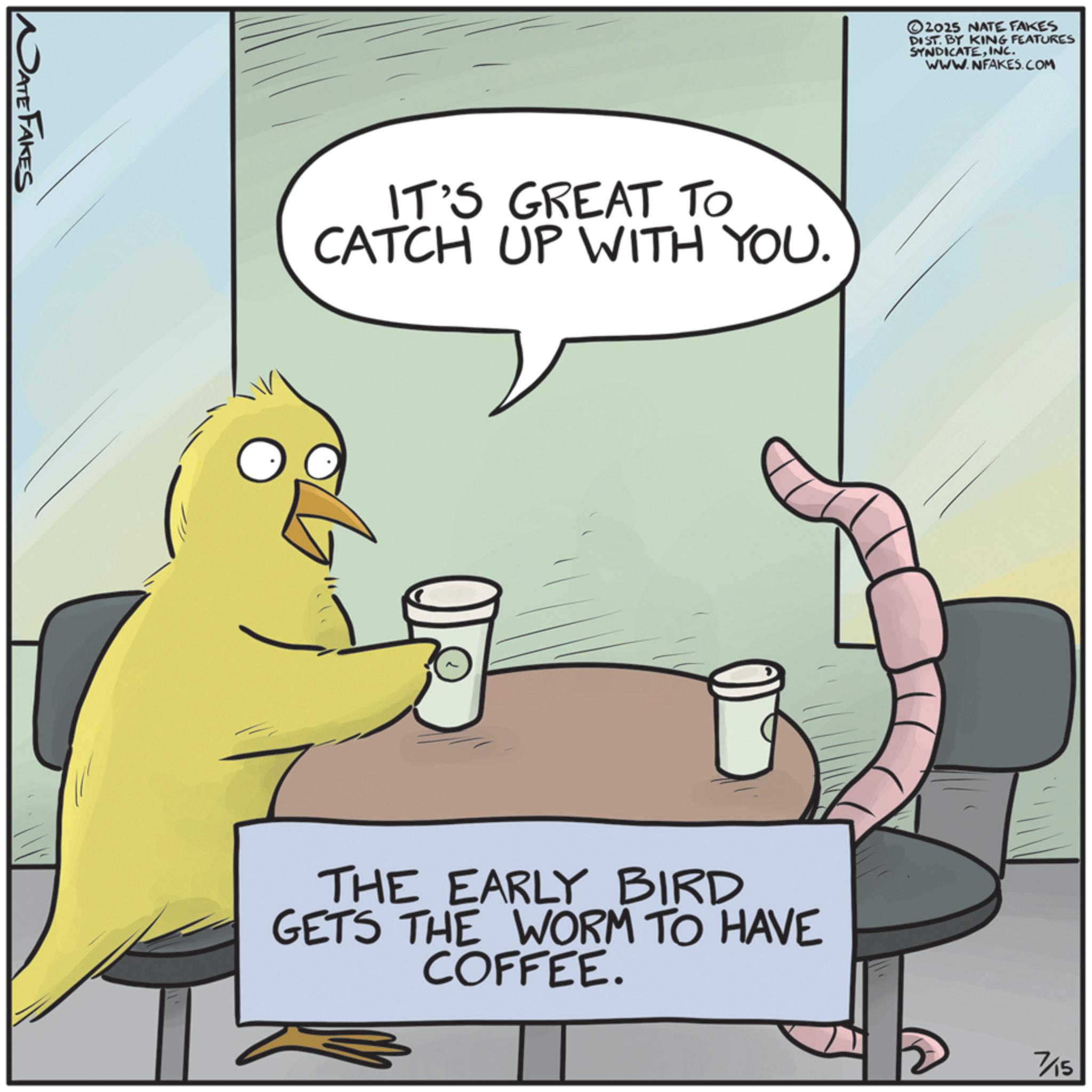 Internet meme OCR: DATE FAKES IT'S GREAT TO CATCH UP WITH YOU. ©2025 NATE FAKES DIST. BY KING FEATURES SYNDICATEINC. WWW.NFAKES.COM THE EARLY BIRD GETS THE WORM TO HAVE COFFEE. 7/15 DATE FAKES IT'S GREAT TO CATCH UP WITH YOU . © 2025 NATE FAKES DIST . BY KING FEATURES SYNDICATEINC . WWW.NFAKES.COM THE EARLY BIRD GETS THE WORM TO HAVE COFFEE . 7/15