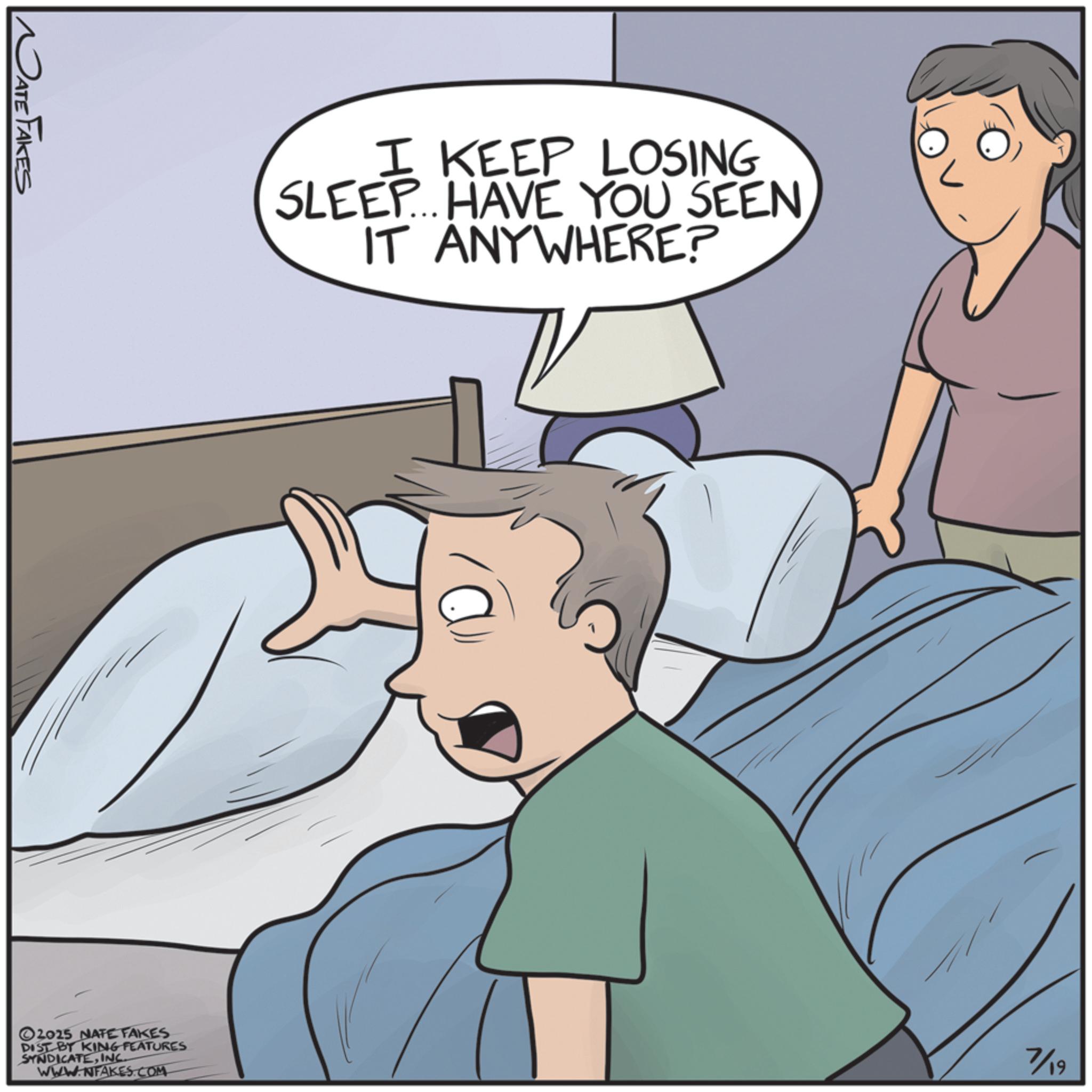 Bed OCR: DATE FAKES I KEEP LOSING SLEEP... HAVE YOU SEENIT ANYWHERE? 2025 NATE FAKES DIST BT KING FEATURES SYNDICATEINC. WWW.NFAKES.COM 7/19 DATE FAKES I KEEP LOSING SLEEP ... HAVE YOU SEENIT ANYWHERE ? 2025 NATE FAKES DIST BT KING FEATURES SYNDICATEINC . WWW.NFAKES.COM 7/19