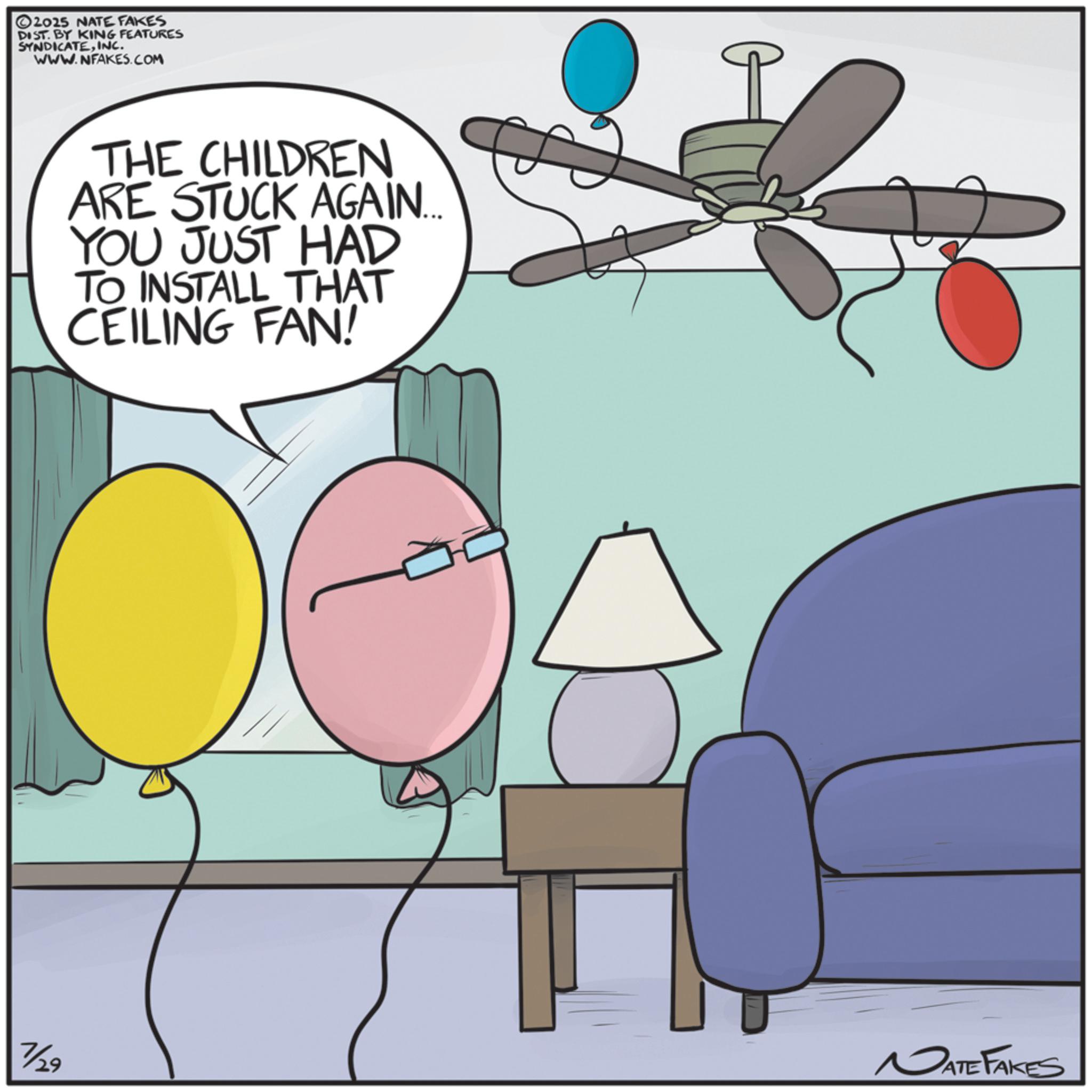 Balloon OCR: 2025 NATE FAKES DIST. BY KING FEATURES SYNDICATEINC. WWW.NFAKES.COM THE CHILDREN ARE STUCK AGAIN... YOU JUST HAD TO INSTALL THAT CEILING FAN! NATE FAKES 7/29 2025 NATE FAKES DIST . BY KING FEATURES SYNDICATEINC . WWW.NFAKES.COM THE CHILDREN ARE STUCK AGAIN ... YOU JUST HAD TO INSTALL THAT CEILING FAN ! NATE FAKES 7/29