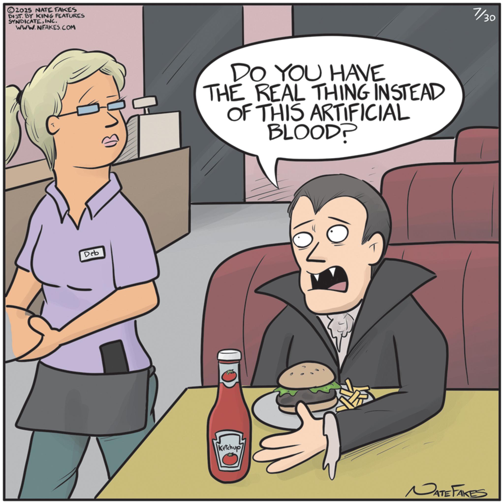 Animated cartoon OCR: 2025 NATE FAKES DIST. BY KING FEATURES SYNDICATEINC. WWW.NFAKES.COM Deb DO YOU HAVE THE REAL THING INSTEAD OF THIS ARTIFICIAL BLOOD? Ketchup 7/30 NATE FAKES 2025 NATE FAKES DIST . BY KING FEATURES SYNDICATEINC . WWW.NFAKES.COM Deb DO YOU HAVE THE REAL THING INSTEAD OF THIS ARTIFICIAL BLOOD ? Ketchup 7/30 NATE FAKES