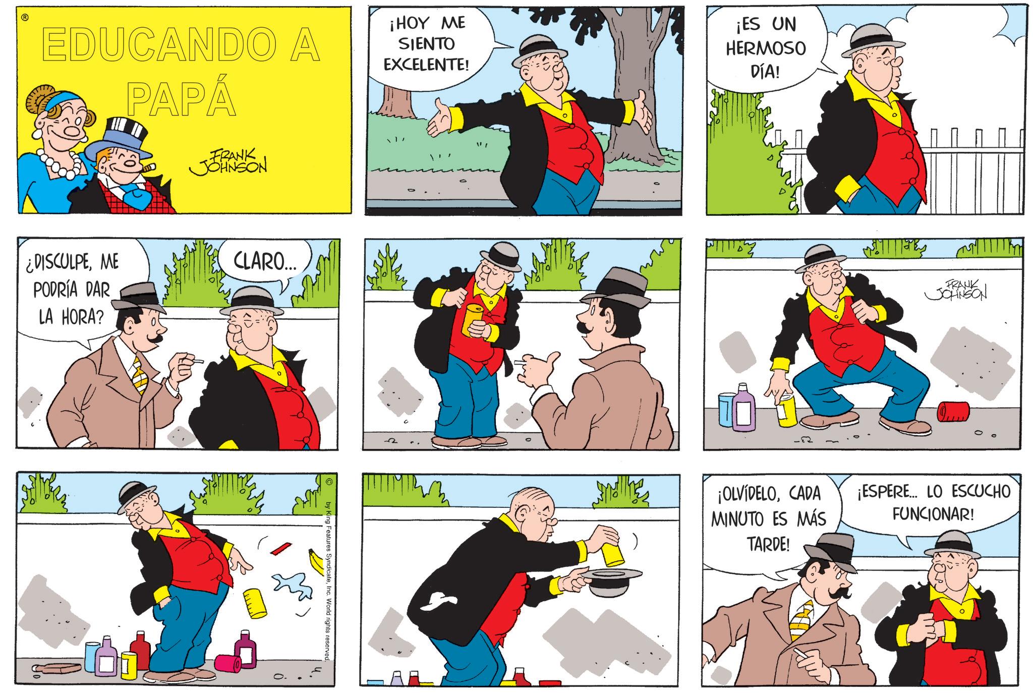 Comic book OCR: ? EDUCANDO A PAPÁ FRANK JOHNSON ¡HOY ME SIENTO EXCELENTE! ¡ES UN HERMOSO DÍA! ¿DISCULPEME PODRÍA DAR LA HORA? CLARO... by King Features SyndicateInc. World rights reserved. ? you ¡OLVÍDELOCADA MINUTO ES MÁS TARDE! FRANK JOHNSON ¡ESPERE... LO ESCUCHO FUNCIONAR! ? EDUCANDO A PAPÁ FRANK JOHNSON ¡ HOY ME SIENTO EXCELENTE ! ¡ ES UN HERMOSO DÍA ! ¿ DISCULPEME PODRÍA DAR LA HORA ? CLARO ... by King Features SyndicateInc. World rights reserved . ? you ¡ OLVÍDELOCADA MINUTO ES MÁS TARDE ! FRANK JOHNSON ¡ ESPERE ... LO ESCUCHO FUNCIONAR !
