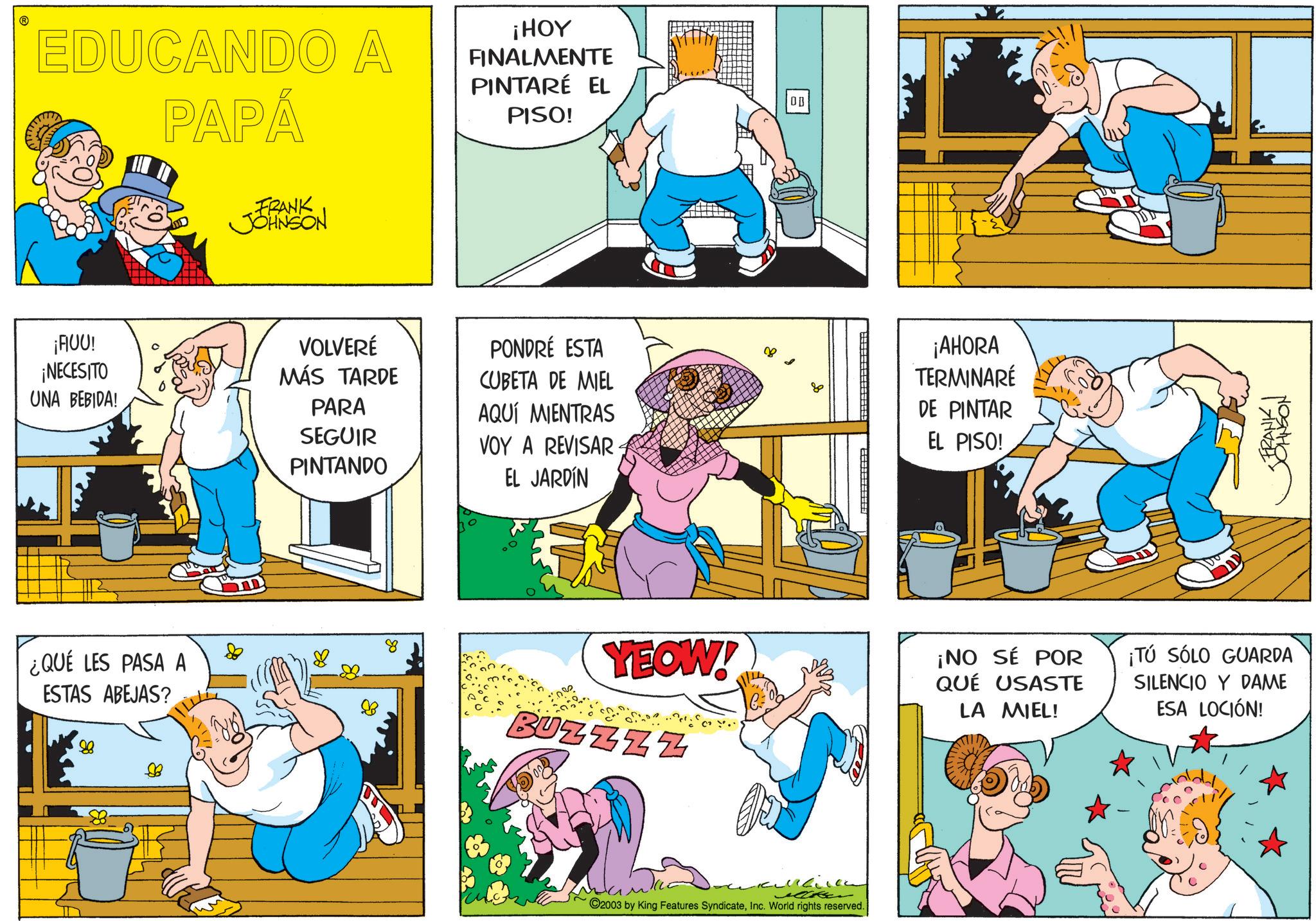 Animation OCR: EDUCANDO A PAPÁ ¡HOY FINALMENTE PINTARÉ EL PISO! FRANK JOHNSON ?? ¡AUU! ¡NECESITO VOLVERÉ PONDRÉ ESTA MÁS TARDE CUBETA DE MIEL 80 UNA BEBIDA! PARA AQUÍ MIENTRAS SEGUIR VOY A REVISAR PINTANDO EL JARDÍN ¿QUÉ LES PASA A ESTAS ABEJAS? 88 ?? ¡AHORA TERMINARE DE PINTAR EL PISO! <FRANK I ??????? YEOW! BUZZZZ ¡NO SÉ POR QUÉ USASTE LA MIEL! ¡TÚ SÓLO GUARDA SILENCIO Y DAME ESA LOCIÓN! ??? ©2003 by King Features SyndicateInc. World rights reserved. EDUCANDO A PAPÁ ¡ HOY FINALMENTE PINTARÉ EL PISO ! FRANK JOHNSON ?? ¡ AUU ! ¡ NECESITO VOLVERÉ PONDRÉ ESTA MÁS TARDE CUBETA DE MIEL 80 UNA BEBIDA ! PARA AQUÍ MIENTRAS SEGUIR VOY A REVISAR PINTANDO EL JARDÍN ¿ QUÉ LES PASA A ESTAS ABEJAS ? 88 ?? ¡ AHORA TERMINARE DE PINTAR EL PISO ! < FRANK I ??????? YEOW ! BUZZZZ ¡ NO SÉ POR QUÉ USASTE LA MIEL ! ¡ TÚ SÓLO GUARDA SILENCIO Y DAME ESA LOCIÓN ! ??? © 2003 by King Features SyndicateInc. World rights reserved .