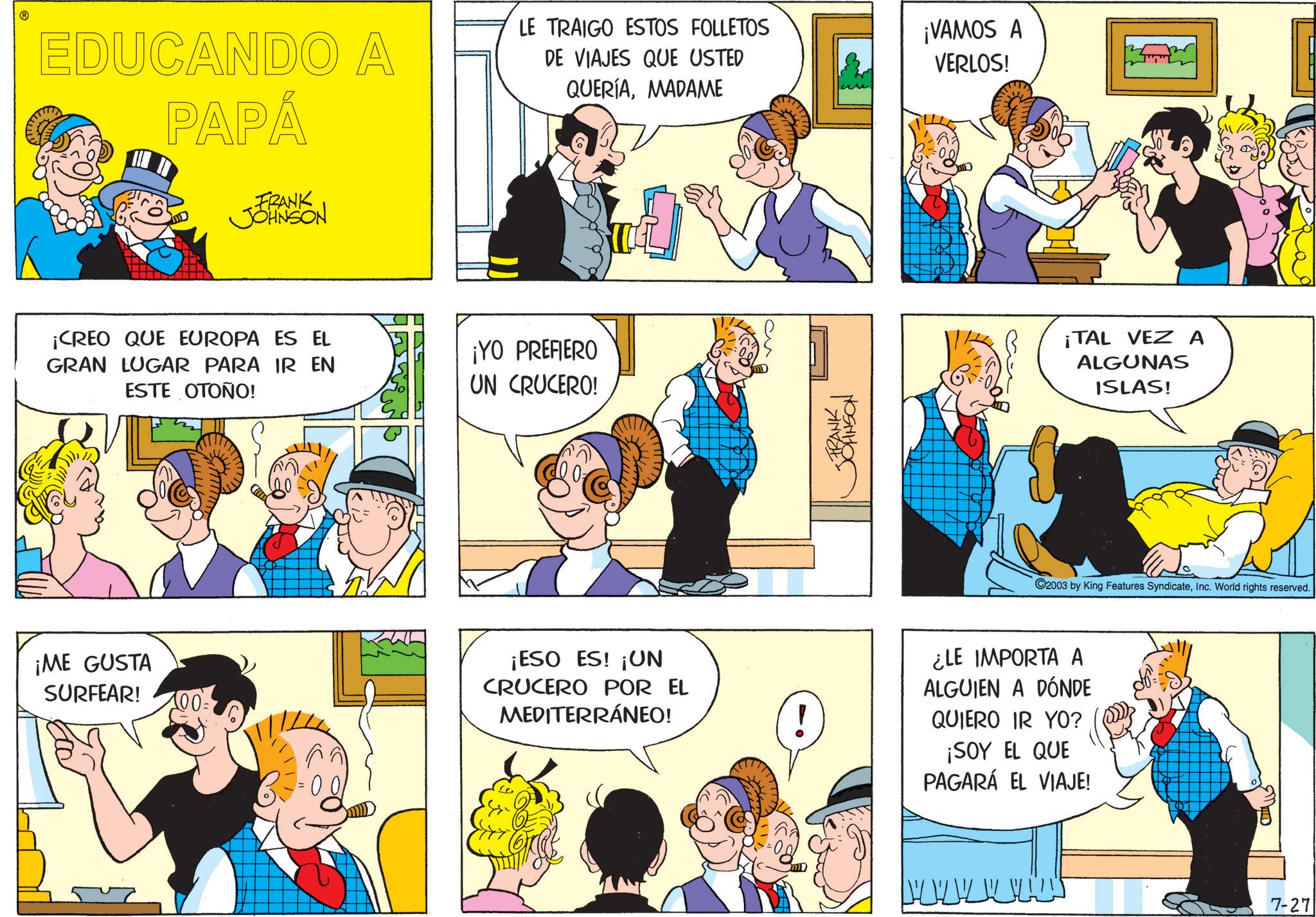 Fictional character OCR: EDUCANDO A PAPÁ FRANK JOHNSON LE TRAIGO ESTOS FOLLETOS DE VIAJES QUE USTED QUERÍAMADAME ¡VAMOS A VERLOS! ¡CREO QUE EUROPA ES EL GRAN LUGAR PARA IR EN ESTE OTOÑO! ¡YO PREFIERO UN CRUCERO! FRANK JOHNSON ¡TAL VEZA ALGUNAS ISLAS! 2003 by King Features SyndicateInc. World rights reserved. ¡ME GUSTA SURFEAR! ¡ESO ES! ¡UN CRUCERO POR EL MEDITERRÁNEO! ¿LE IMPORTA A ALGUIEN A DÓNDE QUIERO IR YO? ¡SOY EL QUE PAGARÁ EL VIAJE! ?? 7-27 EDUCANDO A PAPÁ FRANK JOHNSON LE TRAIGO ESTOS FOLLETOS DE VIAJES QUE USTED QUERÍAMADAME ¡ VAMOS A VERLOS ! ¡ CREO QUE EUROPA ES EL GRAN LUGAR PARA IR EN ESTE OTOÑO ! ¡ YO PREFIERO UN CRUCERO ! FRANK JOHNSON ¡ TAL VEZA ALGUNAS ISLAS ! 2003 by King Features SyndicateInc. World rights reserved . ¡ ME GUSTA SURFEAR ! ¡ ESO ES ! ¡ UN CRUCERO POR EL MEDITERRÁNEO ! ¿ LE IMPORTA A ALGUIEN A DÓNDE QUIERO IR YO ? ¡ SOY EL QUE PAGARÁ EL VIAJE ! ?? 7-27