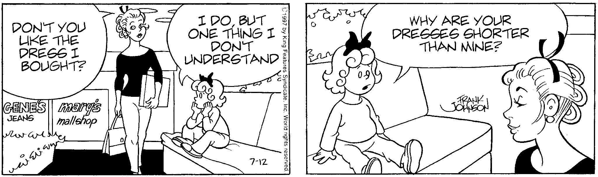 Line art OCR: Eurory WHY ARE YOUR DRESSES SHORTER THAN MINE? 1997 by King Features SyndicateInc. World rights reserved. DON'T YOU LIKE THE DRESS I BOUGHT? GENES mary's JEANS mallshop frowarenes I DOBUT ONE THING I DON'T UNDERSTAND 7-12 FRANK JOHNSON Eurory WHY ARE YOUR DRESSES SHORTER THAN MINE ? 1997 by King Features SyndicateInc. World rights reserved . DON'T YOU LIKE THE DRESS I BOUGHT ? GENES mary's JEANS mallshop frowarenes I DOBUT ONE THING I DON'T UNDERSTAND 7-12 FRANK JOHNSON