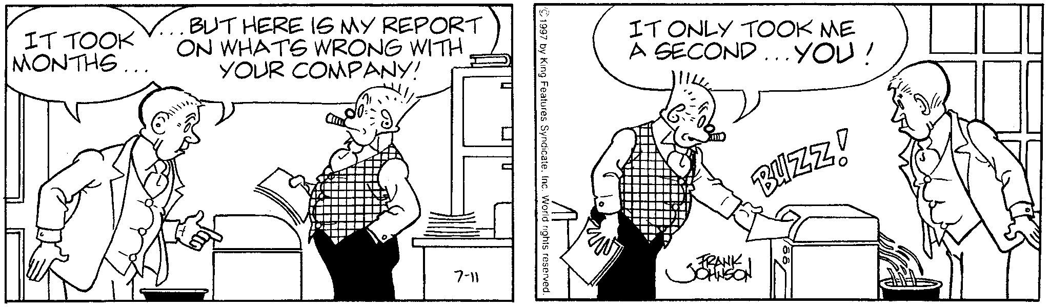 Sharing OCR: IT TOOK MONTHS... BUT HERE IS MY REPORT ON WHATS WRONG WITH YOUR COMPANY! 7-11 1997 by King Features Syndicate. Inc. World rights reserved IT ONLY TOOK ME A SECOND ... YOU! BUZZ! FRANK JOHNSON IT TOOK MONTHS ... BUT HERE IS MY REPORT ON WHATS WRONG WITH YOUR COMPANY ! 7-11 1997 by King Features Syndicate . Inc. World rights reserved IT ONLY TOOK ME A SECOND ... YOU ! BUZZ ! FRANK JOHNSON
