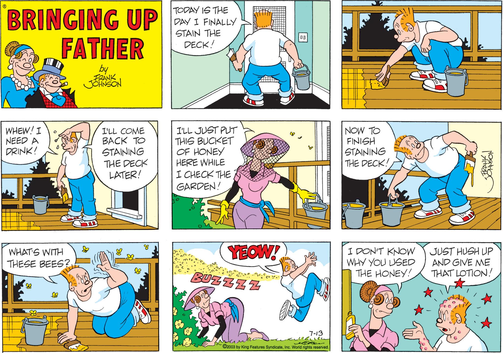 Humour OCR: ? BRINGING UP FATHER by FRANK JOHNSON TODAY IS THE DAY I FINALLY STAIN THE DECK! WHEW! I NEED A DRINK! I'LL COME BACK TO STAINING THE DECK LATER! I'LL JUST PUT THIS BUCKET OF HONEY HERE WHILE I CHECK THE GARDEN! WHAT'S WITH THESE BEES? 88 ? 80 DB NOW TO FINISH STAINING THE DECK! <FRANK I JOHNSON YEOW! BUZZZZ I DON'T KNOW WHY YOU USED THE HONEY! JUST HUSH UP AND GIVE ME THAT LOTION! 7-13 ©2003 by King Features SyndicateInc. World rights reserved. ? BRINGING UP FATHER by FRANK JOHNSON TODAY IS THE DAY I FINALLY STAIN THE DECK ! WHEW ! I NEED A DRINK ! I'LL COME BACK TO STAINING THE DECK LATER ! I'LL JUST PUT THIS BUCKET OF HONEY HERE WHILE I CHECK THE GARDEN ! WHAT'S WITH THESE BEES ? 88 ? 80 DB NOW TO FINISH STAINING THE DECK ! < FRANK I JOHNSON YEOW ! BUZZZZ I DON'T KNOW WHY YOU USED THE HONEY ! JUST HUSH UP AND GIVE ME THAT LOTION ! 7-13 © 2003 by King Features SyndicateInc. World rights reserved .