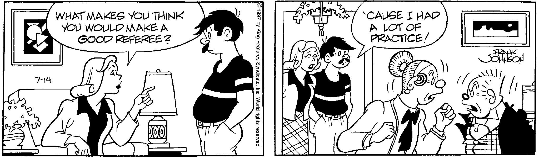 Comic book OCR: WHAT MAKES YOU THINK YOU WOULD MAKE A GOOD REFEREE? 7-14 1997 by King Features SyndicateInc. World rights reserved. 'CAUSE I HAD A LOT OF PRACTICE! FRANK JOHNSON WHAT MAKES YOU THINK YOU WOULD MAKE A GOOD REFEREE ? 7-14 1997 by King Features SyndicateInc. World rights reserved . ' CAUSE I HAD A LOT OF PRACTICE ! FRANK JOHNSON