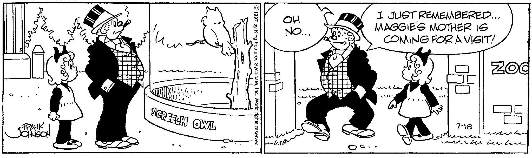 Line art OCR: ??? <FRANK JOHNSON .3 - SCREECH OWL ?¦ 1997 by King Features SyndicateInc. World rights reserved. ?? NO... I JUST REMEMBERED... MAGGIE'S MOTHER IS COMING FOR A VISIT!. wille Zod 7-18 ?????? ??? < FRANK JOHNSON .3 - SCREECH OWL ? ¦ 1997 by King Features SyndicateInc. World rights reserved . ?? NO ... I JUST REMEMBERED ... MAGGIE'S MOTHER IS COMING FOR A VISIT !. wille Zod 7-18 ??????