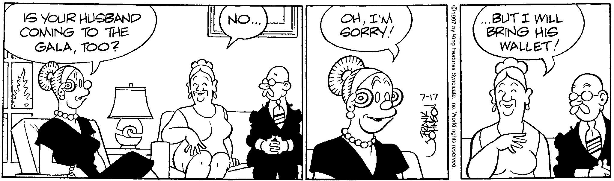 Fictional character OCR: IS YOUR HUSBAND COMING TO THE GALATOO? NO... w OHI'M SORRY! 7-17 FRANK 1997 by King Features SyndicateInc. World rights reserved. BUT I WILL BRING HIS WALLET! IS YOUR HUSBAND COMING TO THE GALATOO ? NO ... w OHI'M SORRY ! 7-17 FRANK 1997 by King Features SyndicateInc. World rights reserved . BUT I WILL BRING HIS WALLET !