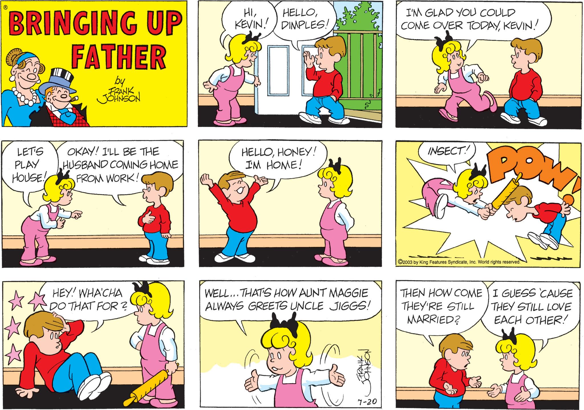 Fictional character OCR: BRINGING UP FATHER by FRANK JOHNSON HIKEVIN! HELLODIMPLES! I'M GLAD YOU COULD COME OVER TODAYKEVIN! LET'S PLAY HOUSE! OKAY! I'LL BE THE HUSBAND COMING HOME FROM WORK! HELLOHONEY! I'M HOME! INSECT! C2003 by King Features SyndicateInc. World rights reserved. HEY! WHA'CHA DO THAT FOR? WELL... THAT'S HOW AUNT MAGGIE ALWAYS GREETS UNCLE JIGGS! THEN HOW COME THEY'RE STILL MARRIED? I GUESS 'CAUSE THEY STILL LOVE EACH OTHER! FRANK ?????? 7-20 BRINGING UP FATHER by FRANK JOHNSON HIKEVIN ! HELLODIMPLES ! I'M GLAD YOU COULD COME OVER TODAYKEVIN ! LET'S PLAY HOUSE ! OKAY ! I'LL BE THE HUSBAND COMING HOME FROM WORK ! HELLOHONEY ! I'M HOME ! INSECT ! C2003 by King Features SyndicateInc. World rights reserved . HEY ! WHA'CHA DO THAT FOR ? WELL ... THAT'S HOW AUNT MAGGIE ALWAYS GREETS UNCLE JIGGS ! THEN HOW COME THEY'RE STILL MARRIED ? I GUESS ' CAUSE THEY STILL LOVE EACH OTHER ! FRANK ?????? 7-20