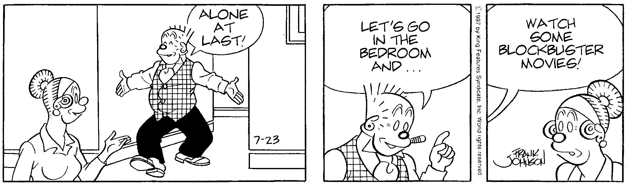 Line art OCR: ALONE AT LAST! LET'S GO IN THE BEDROOM AND... 7-23 WATCH SOME BLOCKBUSTER MOVIES! ©1997 by King Features Syndicate. Inc. World rights reserved. ~FRANK JOHNSON ALONE AT LAST ! LET'S GO IN THE BEDROOM AND ... 7-23 WATCH SOME BLOCKBUSTER MOVIES ! © 1997 by King Features Syndicate . Inc. World rights reserved . ~ FRANK JOHNSON