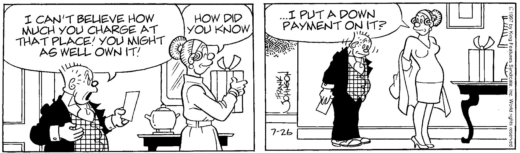 Fictional character OCR: I CAN'T BELIEVE HOW MUCH YOU CHARGE AT THAT PLACE! YOU MIGHT AS WELL OWN IT! HOW DID YOU KNOW I PUT A DOWN PAYMENT ON IT? FRANK JOHNSON 7-26 ©1997 by King Features Syndicate. Inc. World rights reserved. I CAN'T BELIEVE HOW MUCH YOU CHARGE AT THAT PLACE ! YOU MIGHT AS WELL OWN IT ! HOW DID YOU KNOW I PUT A DOWN PAYMENT ON IT ? FRANK JOHNSON 7-26 © 1997 by King Features Syndicate . Inc. World rights reserved .
