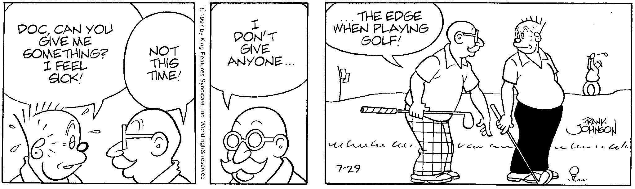 Animation OCR: DOCCAN YOU GIVE ME SOMETHING? I FEEL SICK! NOT THIS TIME! 1997 by King Features SyndicateInc. World rights reserved. I DON'T GIVE ANYONE... THE EDGE WHEN PLAYING GOLF! ????? ? ???? 7-29 FRANK JOHNSON DOCCAN YOU GIVE ME SOMETHING ? I FEEL SICK ! NOT THIS TIME ! 1997 by King Features SyndicateInc. World rights reserved . I DON'T GIVE ANYONE ... THE EDGE WHEN PLAYING GOLF ! ????? ? ???? 7-29 FRANK JOHNSON