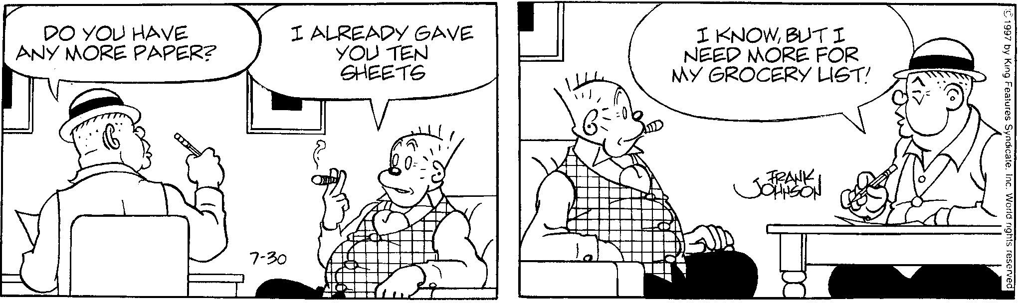 Cartoon OCR: ©1997 by King Features Syndicate. Inc. World rights reserved. Ki> FRANK JOHNSON DO YOU HAVE ANY MORE PAPER? I ALREADY GAVE YOU TEN SHEETS I KNOWBUT I NEED MORE FOR MY GROCERY LIST! a 7-30 © 1997 by King Features Syndicate . Inc. World rights reserved . Ki > FRANK JOHNSON DO YOU HAVE ANY MORE PAPER ? I ALREADY GAVE YOU TEN SHEETS I KNOWBUT I NEED MORE FOR MY GROCERY LIST ! a 7-30