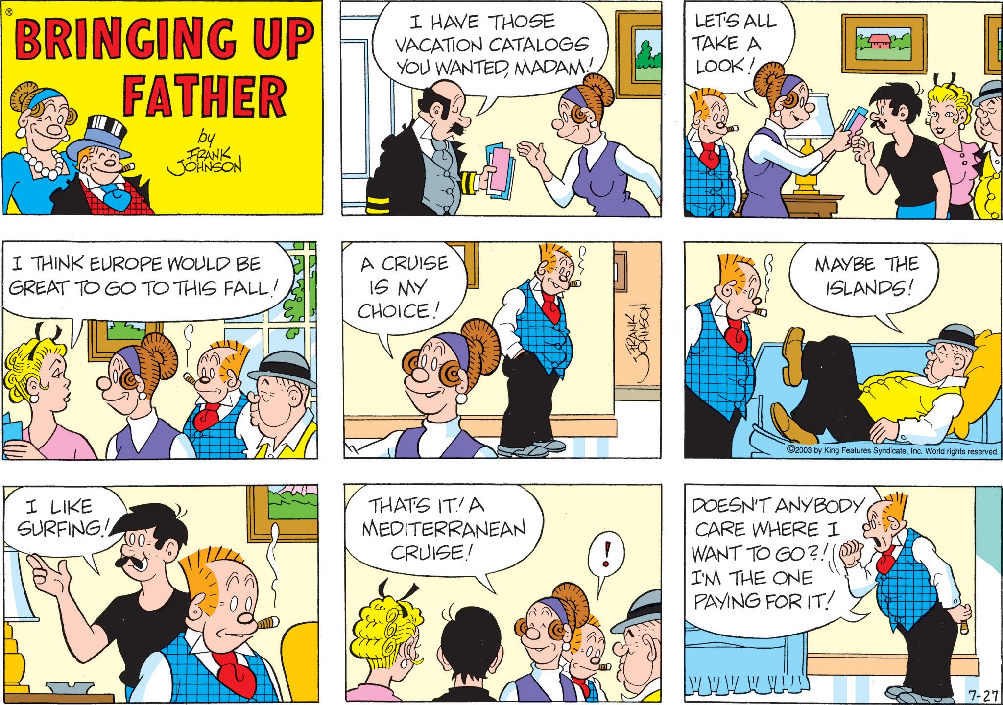 Fictional character OCR: BRINGING UP FATHER by FRANK JOHNSON I HAVE THOSE VACATION CATALOGS YOU WANTEDMADAM! LET'S ALL TAKE A LOOK! I THINK EUROPE WOULD BE GREAT TO GO TO THIS FALL! A CRUISE IS MY CHOICE! I LIKE SURFING! 100 = FRANK ??????? MAYBE THE ISLANDS! 2003 by King Features SyndicateInc. World rights reserved. THAT'S IT! A MEDITERRANEAN CRUISE! DOESN'T ANYBODYCARE WHERE I WANT TO GO?!! I'M THE ONE PAYING FOR IT! 7-27 BRINGING UP FATHER by FRANK JOHNSON I HAVE THOSE VACATION CATALOGS YOU WANTEDMADAM ! LET'S ALL TAKE A LOOK ! I THINK EUROPE WOULD BE GREAT TO GO TO THIS FALL ! A CRUISE IS MY CHOICE ! I LIKE SURFING ! 100 = FRANK ??????? MAYBE THE ISLANDS ! 2003 by King Features SyndicateInc. World rights reserved . THAT'S IT ! A MEDITERRANEAN CRUISE ! DOESN'T ANYBODYCARE WHERE I WANT TO GO ? !! I'M THE ONE PAYING FOR IT ! 7-27