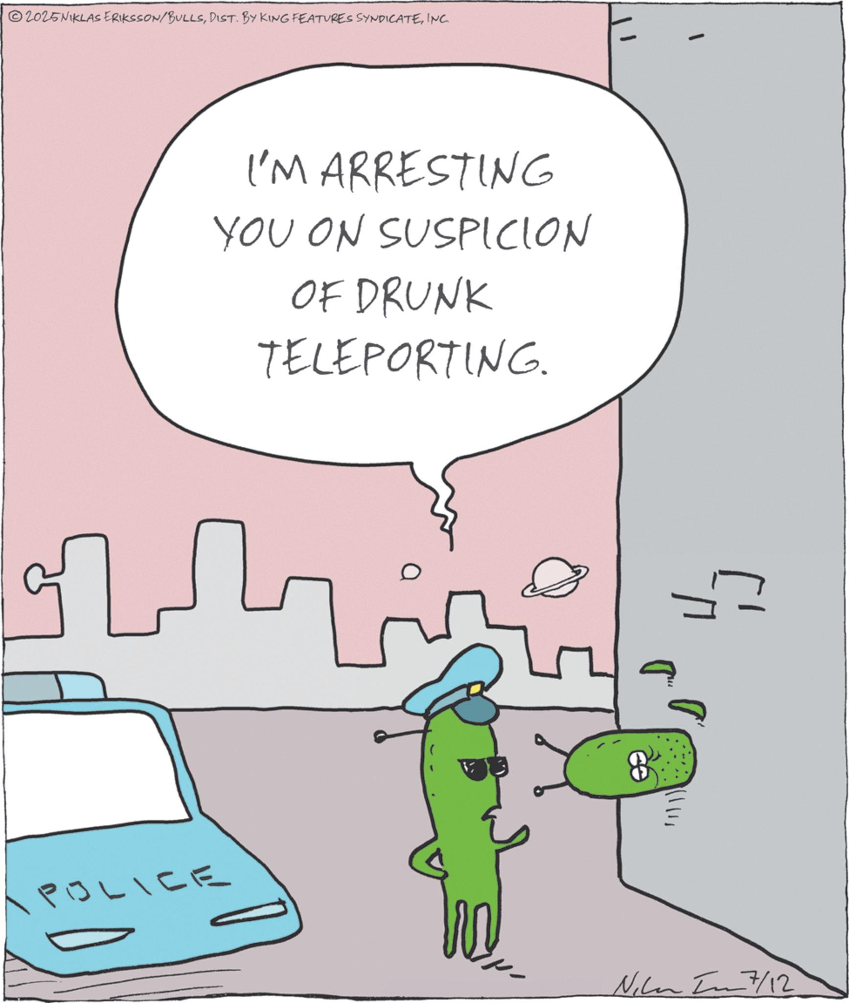 Cartoon OCR: POLICE 2025NIKLAS ERIKSSON/BULLSINC. I'M ARRESTING YOU ON SUSPICION OF DRUNK TELEPORTING. ?????? 7/12 POLICE 2025NIKLAS ERIKSSON / BULLSDIST . BY KING FEATURES SYNDICATEINC . I'M ARRESTING YOU ON SUSPICION OF DRUNK TELEPORTING . ? ? ???? 7/12
