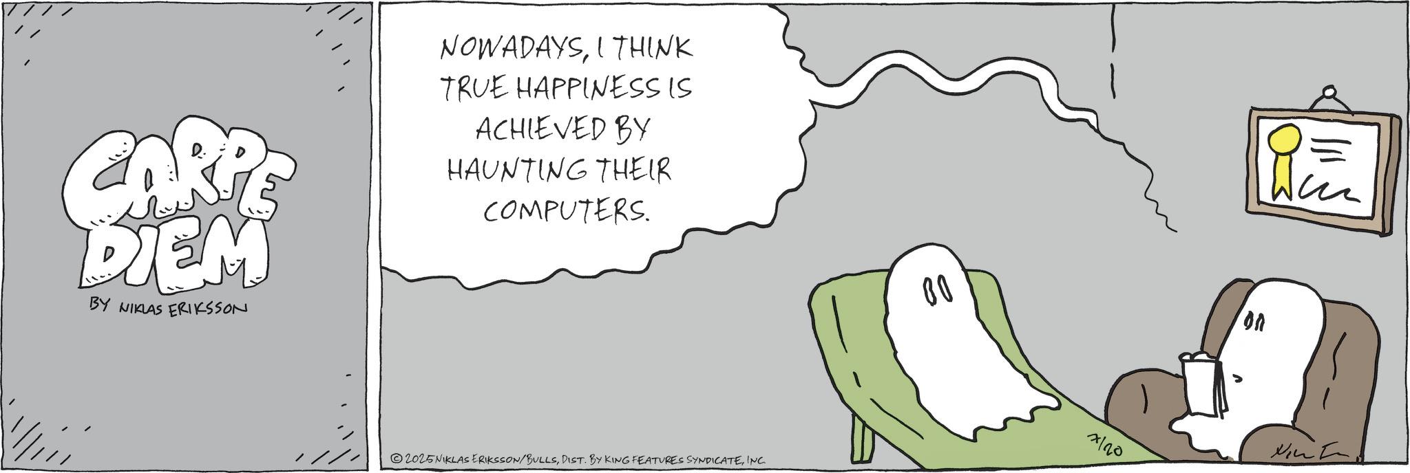 Fiction OCR: CARPE DIEM BY NIKLAS ERIKSSON NOWADAYSI THINK TRUE HAPPINESS IS ACHIEVED BY HAUNTING THEIR COMPUTERS. 2025NIKLAS ERIKSSON/BULLSINC. 80 7120 CARPE DIEM BY NIKLAS ERIKSSON NOWADAYSI THINK TRUE HAPPINESS IS ACHIEVED BY HAUNTING THEIR COMPUTERS . 2025NIKLAS ERIKSSON / BULLSDIST . BY KING FEATURES SYNDICATEINC . 80 7120