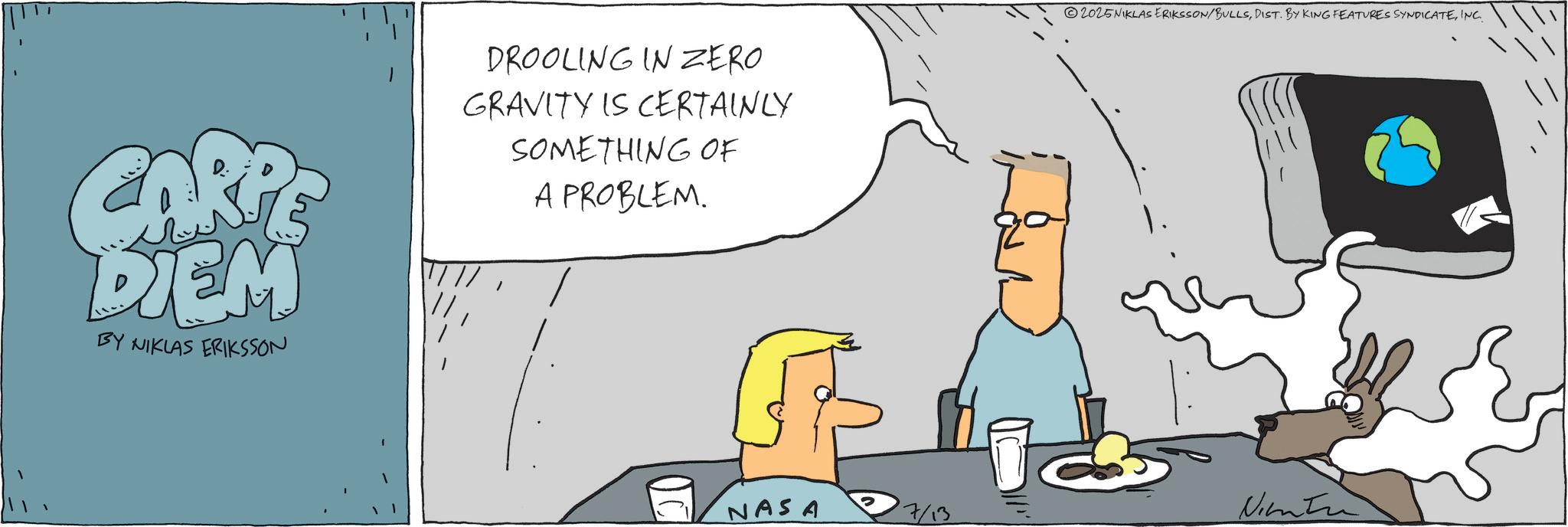 Diagram OCR: CARPE DIEM BY NIKLAS ERIKSSON DROOLING IN ZERO GRAVITY IS CERTAINLY SOMETHING OF A PROBLEM. 2025NIKLAS ERIKSSON/BULLSINC. 1. NASA Ninta CARPE DIEM BY NIKLAS ERIKSSON DROOLING IN ZERO GRAVITY IS CERTAINLY SOMETHING OF A PROBLEM . 2025NIKLAS ERIKSSON / BULLSDIST . BY KING FEATURES SYNDICATEINC . 1 . NASA Ninta