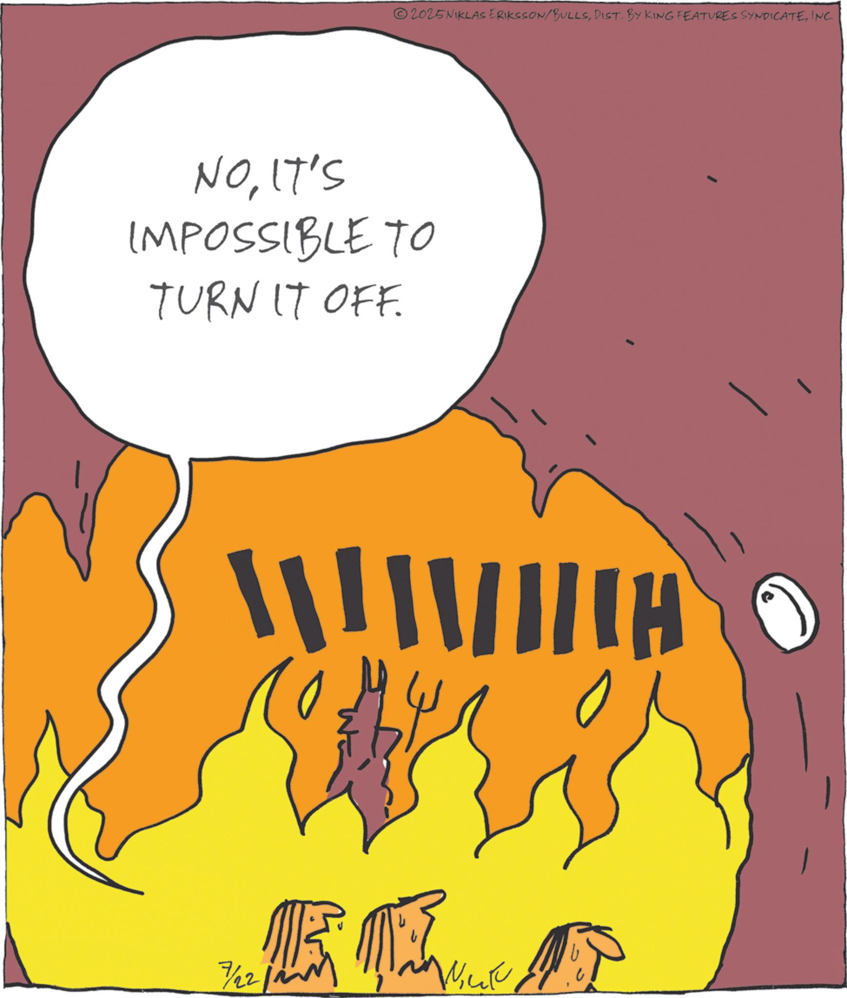 Animation OCR: NOIT'S IMPOSSIBLE TO TURN IT OFF. ??? 7/22/2 ? 2025NIKLAS ERIKSSON/BULLSINC. Hill NOIT'S IMPOSSIBLE TO TURN IT OFF . ??? 7/22/2 ? 2025NIKLAS ERIKSSON / BULLSDIST . BY KING FEATURES SYNDICATEINC . Hill