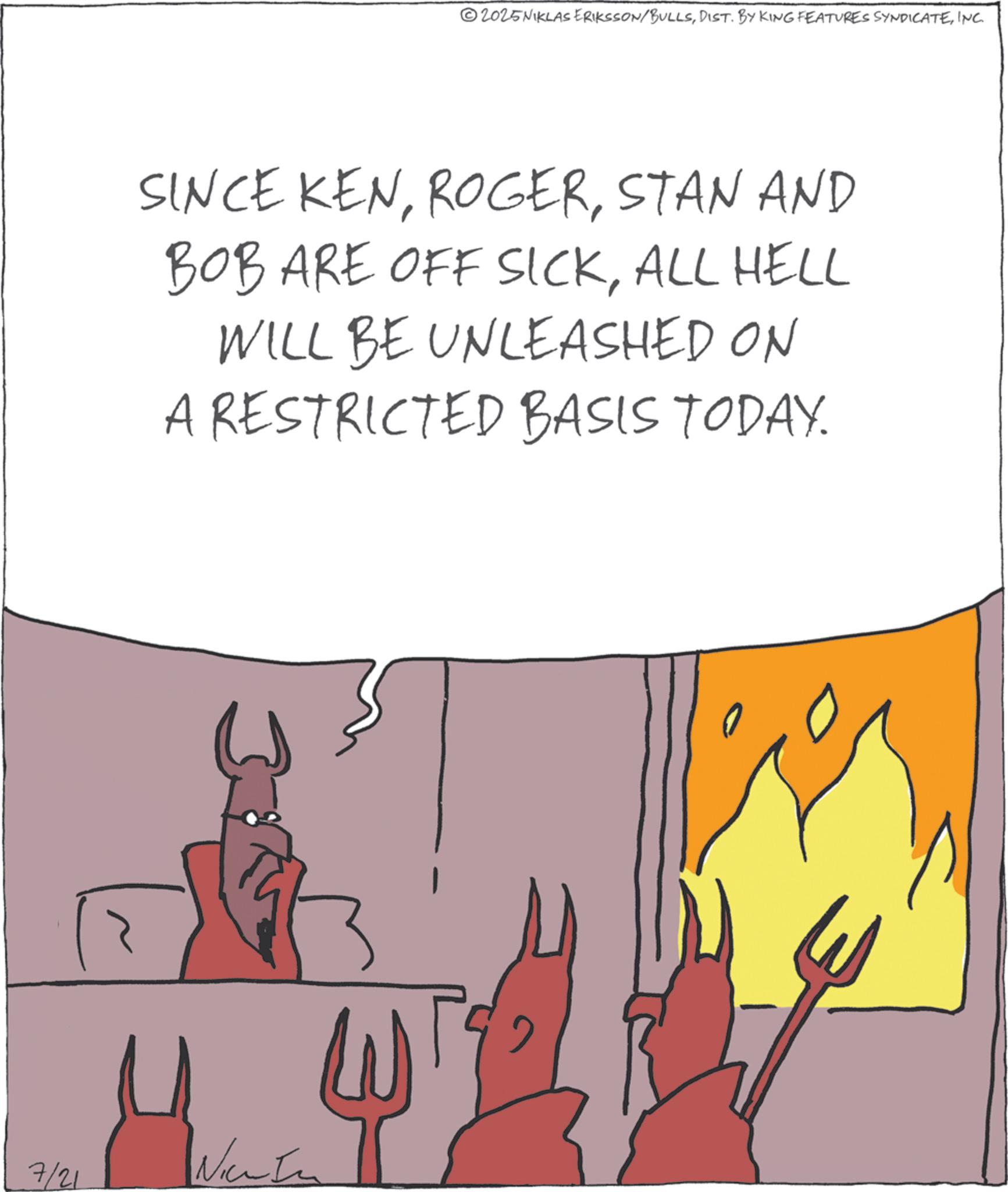Animated cartoon OCR: 2025NIKLAS ERIKSSON/BULLSINC. SINCE KENSTAN AND BOB ARE OFF SICKALL HELL WILL BE UNLEASHED ON A RESTRICTED BASIS TODAY. 7/21 Nice In 2025NIKLAS ERIKSSON / BULLSDIST . BY KING FEATURES SYNDICATEINC . SINCE KENSTAN AND BOB ARE OFF SICKALL HELL WILL BE UNLEASHED ON A RESTRICTED BASIS TODAY . 7/21 Nice In